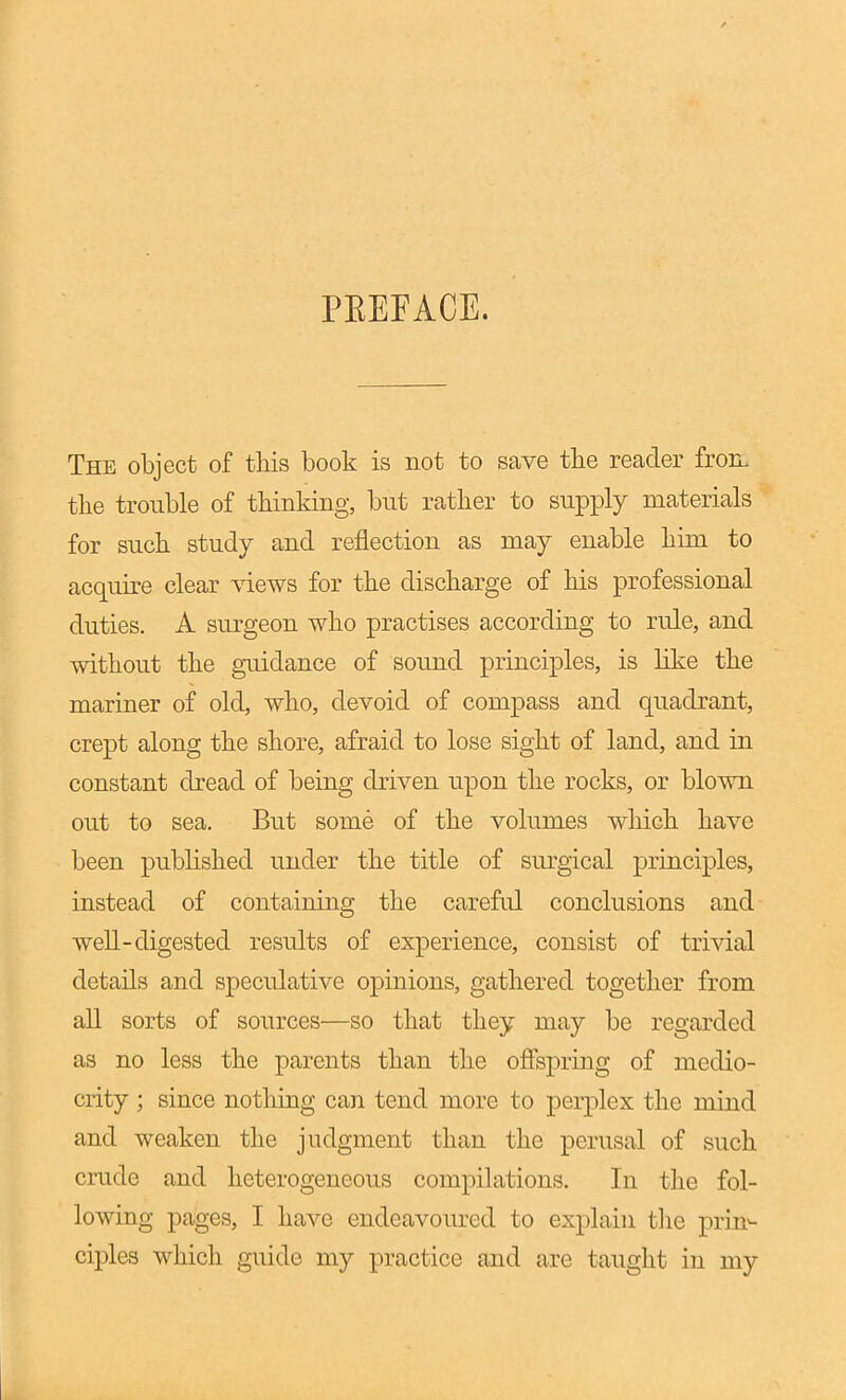 PEEFACE. The object of this book is not to save the reader froiL the trouble of thinldng, but rather to supply materials for such study and reflection as may enable him to acquire clear views for the discharge of his professional duties. A surgeon who practises according to rule, and without the guidance of sound principles, is like the mariner of old, who, devoid of compass and quadrant, crept along the shore, afraid to lose sight of land, and in constant dread of being driven upon the rocks, or blown out to sea. But some of the volumes Avhich have been published under the title of surgical principles, instead of containing the careful conclusions and well-digested results of experience, consist of trivial details and speculative opinions, gathered together from all sorts of sources—so that they may be regarded as no less the parents than the offspring of medio- crity ; since nothing can tend more to perplex the mind and weaken the judgment than the perusal of such crude and heterogeneous compilations. In the fol- lowing pages, I have endeavom^ed to explain t]ie prin- ciples which guide my practice and are taught in my