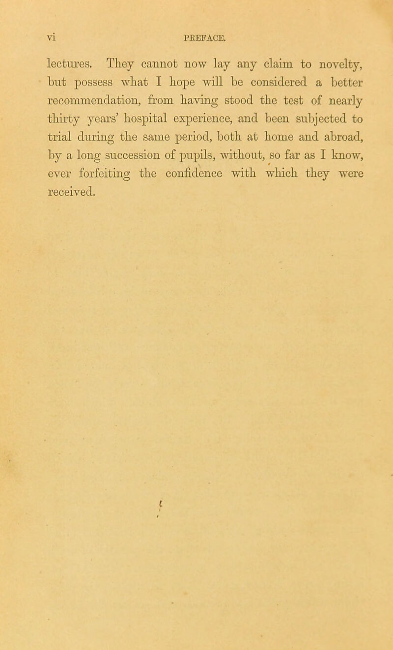 lectiu'es. They cannot now lay any claim to novelty, but possess what I hope will be considered a better recommendation, from having stood the test of nearly thirty years' hospital experience, and been subjected to trial diuing the same period, both at home and abroad, by a long succession of pupils, without, so far as I know, ever forfeiting the confidence with which they were received.