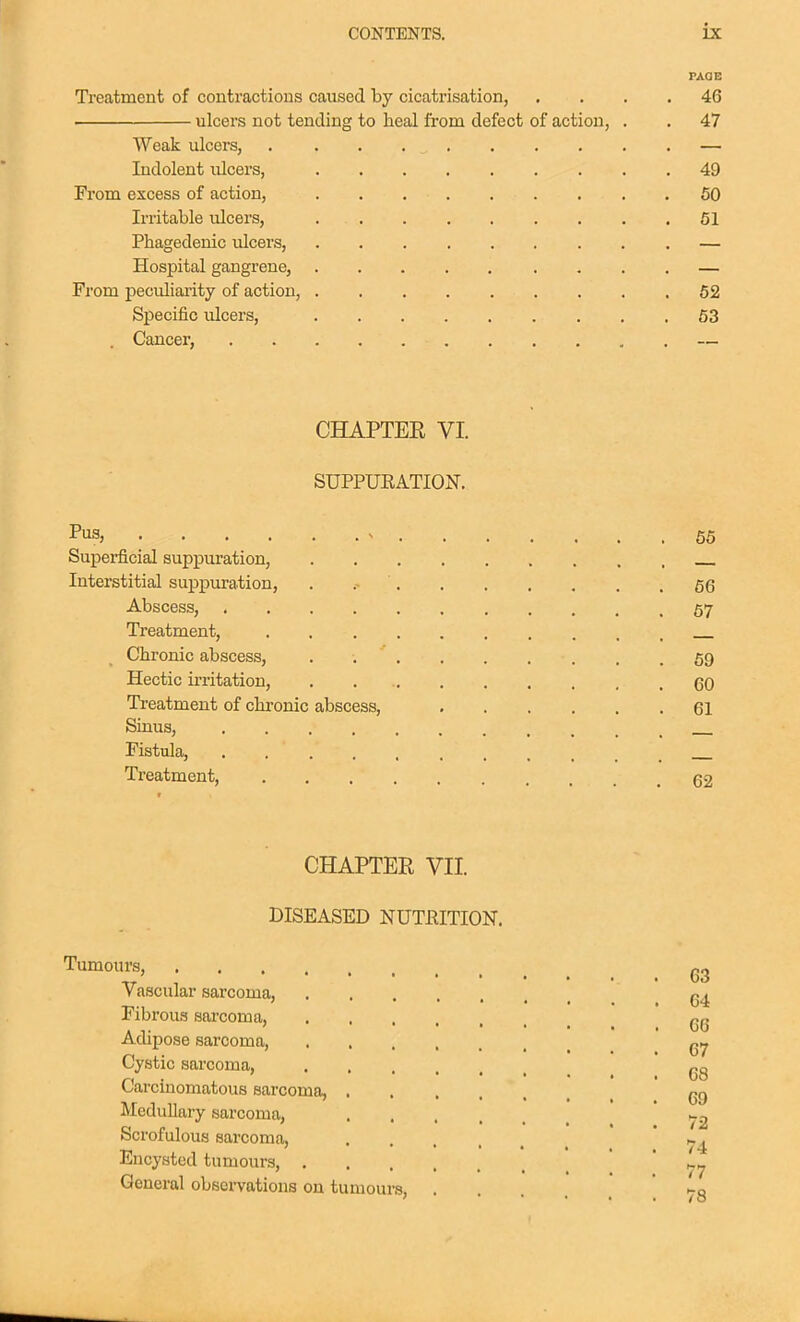 PAGE Treatment of contractions caused by cicatrisation, , ... 46 ulcers not tending to heal from defect of action, . . 47 Weak ulcers, . . . — Indolent ulcers, 49 From excess of action, 50 Irritable ulcers, 51 Phagedenic ulcers, — Hospital gangrene, — From peculiarity of action, 62 Specific ulcers, 53 . Cancer, — CHAPTER VI. SUPPUEATION. Pus, V 55 Superficial suppuration, Interstitial suppuration, . 56 Abscess, 57 Treatment, Chronic abscess, 59 Hectic irritation, . . 60 Treatment of chronic abscess, 61 Sinus, Fistula, Treatment, 62 CHAPTER VII. DISEASED NUTHITION. Tumours, Vascular sarcoma, Fibrous sarcoma, qq Adipose sarcoma, g,^ Cystic sarcoma, gg Carcinomatous sarcoma, 69 Medullary sarcoma, 72 Scrofulous sarcoma, . . * ' . Encysted tumours, General obsei-vations on tumours, . 