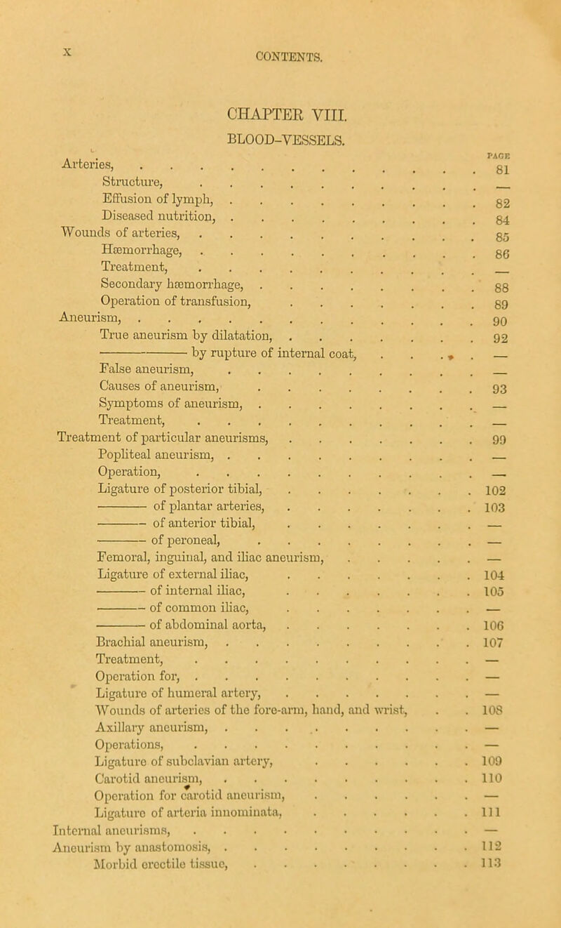 CHAPTER VIII. BLOOD-VESSELS. Arteries, Structure, Effusion of lymph, g2 Diseased nutrition, 84 Wounds of arteries, g5 HBemorrhage, gg Treatment, Secondary ba3morrhage, 88 Operation of transfusion, 89 Aneurism, 90 True aneurism by dilatation, 92 by rupture of internal coat, . . . ♦ . — False aneurism, Causes of aneurism, 93 Symptoms of aneurism, Treatment, Treatment of particular aneurisms, 99 Popliteal aneurism, Operation, Ligature of posterior tibial, 102 of plantar arteries, 103 of anterior tibial, — of peroneal, — Femoral, inguinal, and iliac aneurism, — Ligature of external iliac, 104 of internal iliac, 105 of common iliac, — of abdominal aorta, 106 Brachial aneurism, 107 Treatment, — Operation for, — Ligature of humeral artery, — Wounds of arteries of the fore-arm, hand, and wrist, . . 108 Axillaiy aneurism, — Operations, — Ligature of subclavian artery, 109 Carotid aneurism, 110 Operation for carotid aneurism, — Ligature of arteria inuomiuata, Ill Internal aneurisms, — Aneuri.sm by ana.stomosis, 112 Morbid erectile tissue, 113