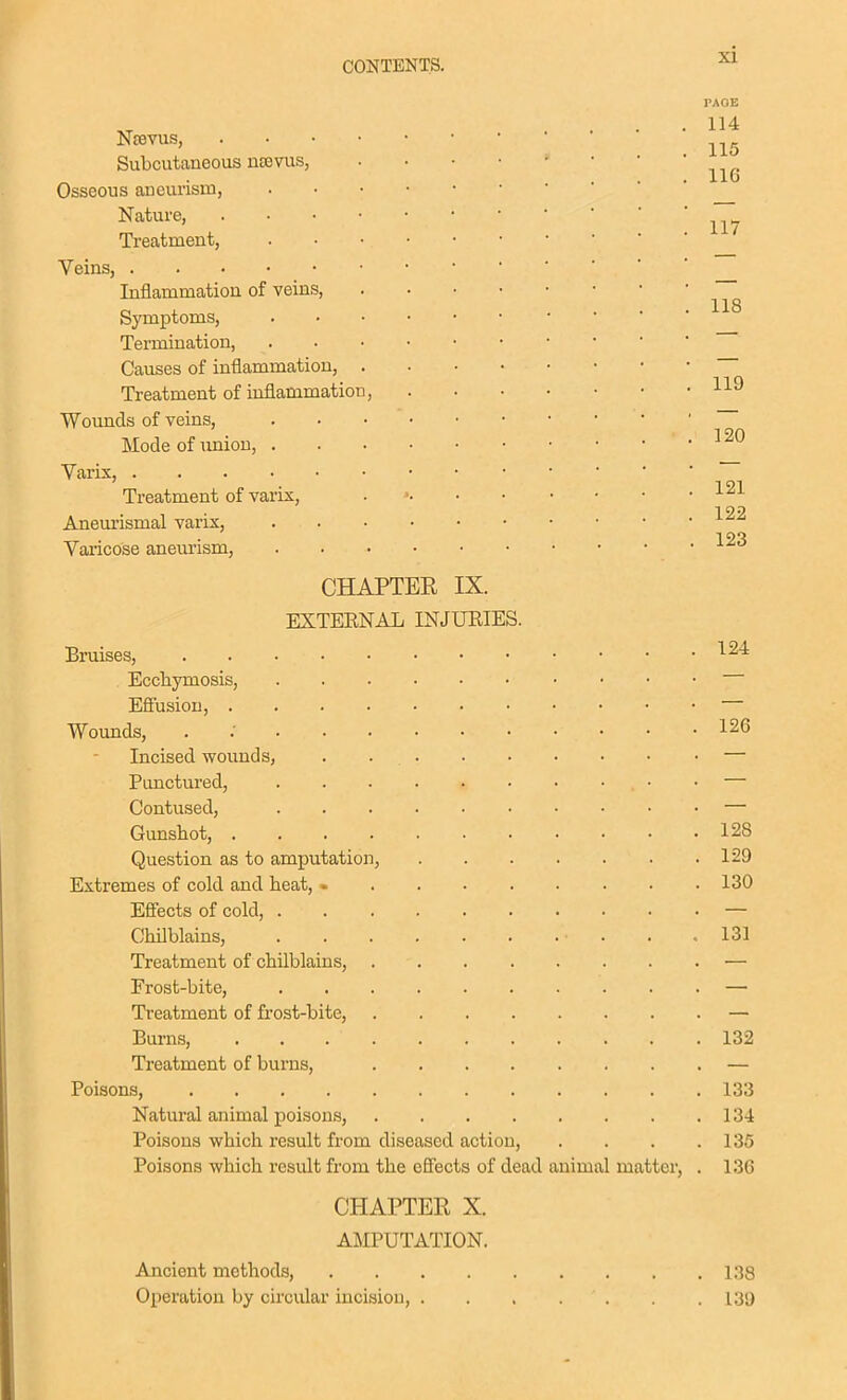 Ncevus, Subcutaneous nsevus, Osseous aneurism, Nature, Treatment, Veins, Inflammation of veins. Symptoms, Termination, Causes of inflammation, Treatment of inflammation Wounds of veins, Mode of imion, . Varix, Treatment of varix, Aneurismal varix, Vai'icose aneurism, PAGE 114 115 IIG 117 118 119 120 121 122 123 CHAPTEK IX. EXTERNAL INJUEIES. Bruises, ^^^ Ecchymosis, Efiusion, Wounds, . : 126 Incised wounds, — Punctured, • • — Contused, — Gunshot, 128 Question as to amputation, 129 Extremes of cold and heat, 130 Eflects of cold, — Chilblains, • . . .131 Treatment of chilblains, — Frost-bite, — Treatment of frost-bite, — Burns, 132 Treatment of burns, — Poisons, 133 Natural animal poisons, 134 Poisons which result from diseased action, . . . .135 Poisons which result from the efiects of dead animal matter, . 136 CHAPTER X. AMPUTATION. Ancient methods, 138 Operation by circular incision, . . , . . . 139