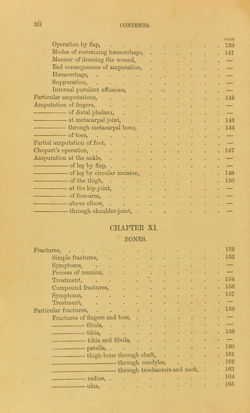 PACE Operation by flap 139 Modes of restraining hemorrhage, 141 Manner of dressing the wound, — Bad consequences of amputation, — HEBmorrhage, — Suppuration, — Internal purulent effusions, . . - — Particular amputations, 142 Amputation of fingers, — of distal phalanx, — at metacarpal joint, . . ,  . . . . 143 thi'ough metacarpal bone, 144 of toes, — Partial amputation of foot, — Chopart's operation, 147 Amputation at the ankle, — of leg by flap, — of leg by circular incision, 149 of the thigh, . . . 150 at the hip-joint, ■ — of fore-arm, — above elbow, — through shoulder-joint, ....... — CHAPTER XI. BOKES. Fractures, • Simple fractures, . Symptoms, Process of reunion, Treatment, . . . . ' Compound fractures, Symptoms, Ti'eatment, Particular fractures, Fractures of fingers and toes, fibula, tibia, tibia and fibula, • patella, .... . . . . thigh-bone through shaft, . . . . through condyles, . . . through trochanters and neck, . radius, ulna, 152 153 154 156 157 15S 159 IGO 161 162 163 164 165
