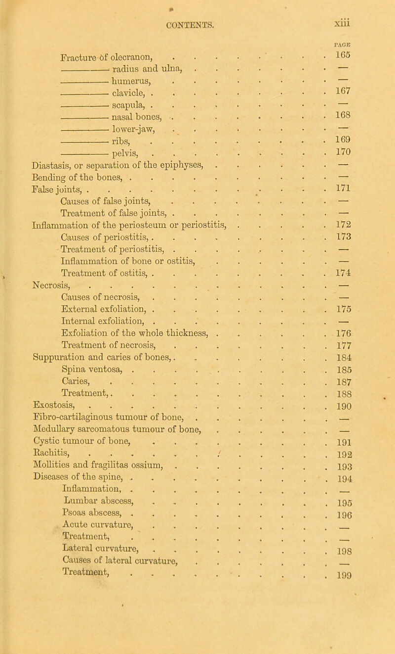 PAOE Fractu re-ftf olecranon, • • .166 radius and ulna, — humerus, — clavicle, 167 scapula, — nasal bones, 168 lower-jaw, — ribs, . 169 pelvis, . . . 170 Diastasis, or separation of the epiphyses, — Bending of the bones, — False joints, • • .171 Causes of false joints, — Treatment of false joints, — Inflammation of the periosteum or periostitis, 172 Causes of periostitis, 173 Treatment of pex'iostitis, ......... — Inflammation of bone or ostitis, — Treatment of ostitis, 174 Necrosis, — Causes of necrosis, — External exfoliation, 175 Internal exfohation, — Exfohation of the whole thickness, 176 Treatment of necrosis, 177 Suppuration and caries of bones, 184 Spina ventosa, 185 Caries, 187 Treatment, 188 Exostosis, 190 Fibro-cartilaginous tumour of bone, Medullary sarcomatous tumour of bone, Cystic tumour of bone, 191 Rachitis, 192 Mollities and fragilitas ossium, 193 Diseases of the spine, . , I94 Inflammation, Lumbar abscess, I95 Psoas abscess, , .196 . Acute curvature, Treatment, Lateral curvature, 19g Causes of lateral curvature, Treatment, jgg