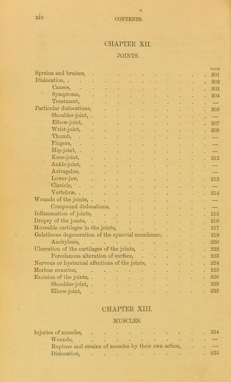 CHAPTER XII. JOINTS. PACE Sprains and bruises, 201 Dislocation, 202 Causes, .203 Symptoms, 204 Treatment, Particular dislocations, 205 Shoulder-joint, Elbow-joint, 207 Wrist-joint, 20D Thumb, _ Fingers, — Hip-joint, ' . . Knee-joint, 212 Ankle-joint, Astragalus, — Lower-jaw, 213 Clavicle, — Vertebrae, 214 Wounds of the joints, — Compound dislocations, — Inflammation of joints, 215 Dropsy of the joints, 216 Moveable cartilages in the joints, 217 Gelatinous degeneration of the synovial membrane, .... 219 Anchylosis, 220 Ulceration of the cartilages of the joints, 222 Porcelanous alteration of surface, 223 Nervous or hysterical affections of the joints 224 Morbus coxarius, 225 Excision of the joints, 228 Shoulder-joint, 229 Elbow-joint, 232 CHAPTER Xin. MUSCLES. Injuries of muscles, 234 Wounds, — Eui)ture and strains of muscles by their own action, . . — Dislocation, 235