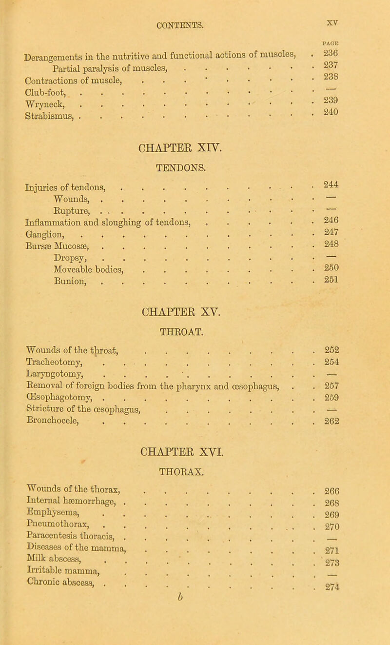 PAGE Derangements in tlie nutritive and functional actions of muscles, . 236 Pai'tial paralysis of muscles, 237 Contractions of muscle, ... * Club-foot, Wryneck, Strabismus, CHAPTER XIV. TENDONS. Injuries of tendons, • • 244 Woimds, Eupture, Inflammation and sloughing of tendons, 246 Ganglion, 247 Bursas Mucosae, 248 Dropsy, — Moveable bodies, 250 Bunion, . . .251 CHAPTER XV. THKOAT. Wounds of the throat, 262 Tracheotomy, . 254 Laryngotomy, . . . .  — Removal of foreign bodies from the pharynx and oesophagus, . . 257 Qilsophagotomy, 259 Stricture of the OBsophagus, . — Bronchocele, 262 CHAPTER XVI. THORAX. Wounds of the thorax, 266 Internal haamorrhage, 268 Emphysema, 269 Pneumothorax, 270 Paracentesis thoracis, Diseases of the mamma, 271 Milk abscess, 273 Irritable mamma, Chi-onic abscess, 274 b