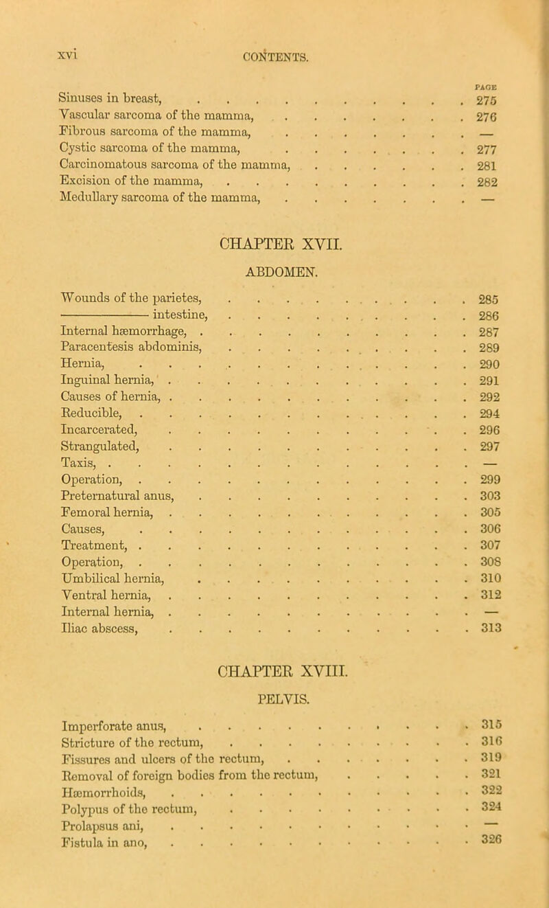 PAGE Sinuses in breast, 275 Vascular sarcoma of the mamma, 276 Fibrous sarcoma of the mamma, Cystic sarcoma of tlie mamma, 277 Carcinomatous sarcoma of the mamma, 281 Excision of the mamma, 282 Medullary sarcoma of the mamma, — CHAPTER XVII. ABDOMEN. Wounds of the parietes, 285 intestine, . . . 286 Internal hsemorrhage, 287 Paracentesis abdominis, 289 Hernia, 290 Inguinal hernia, 291 Causes of hernia, 292 Eeducible, 294 Incarcerated, . 296 Strangulated, 297 Taxis, — Operation, 299 Preternatural anus, 303 Femoral hernia, 305 Causes, 306 Treatment, 307 Operation, 308 UmbUical hernia, 310 Ventral hernia, 312 Internal hernia, — Iliac abscess, 313 CHAPTER XVIII. PELVIS. Impei-forate anus, 315 Stricture of the rectum, 310 Fissures and ulcers of the rectum, 319 E«moval of foreign bodies from the rectum, 321 Hoemon-hoids, 322 Polypus of the rectum, 324 Prolapsus ani, Fistula in ano, 326