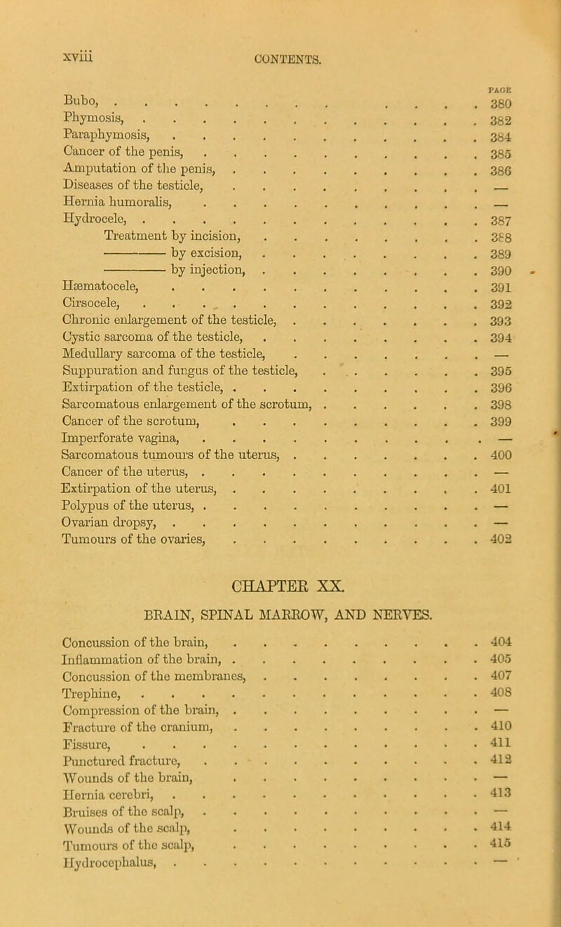 PAGE Bubo, .... 380 Phymosis, 382 Paraphymosis, 384, Cancer of the penis, 385 Amputation of tlie penis, 386 Diseases of the testicle, Hernia humoralis, Hyckocele, 387 Treatment by incision, 368 by excision, 389 by injection, 390 - Hematocele, 391 Cii'socele, . . . , 392 Ckronic enlargement of the testicle, 393 Cystic sai'coma of the testicle, 394 Medullary sarcoma of the testicle, — Suppuration and fungus of the testicle, 395 Extirpation of the testicle 396 Sarcomatous enlargement of the scrotum, 398 Cancer of the scrotum, 399 Imperforate vagina, — Sarcomatous tumours of the uterus, 400 Cancer of the uterus, — Extirpation of the uterus, 401 Polypus of the uterus, — Ovarian dropsy, — Tumours of the ovaries, 402 CHAPTEE XX. BEAIN, SPINAL MAEROW, AND NERVES. Concussion of the brain, 404 Inflammation of the brain, 405 Concussion of the membranes, 407 Trephine, 408 Compression of the brain, — Fracture of the cranium, 410 Fissure, 411 Punctured fracture, 412 Wounds of the brain, — Hernia cerebri, 413 Bmises of the scalp, — Wounds of the scalp, 414 Tumours of tlic scnJp, 415 Hydrocephalus, —