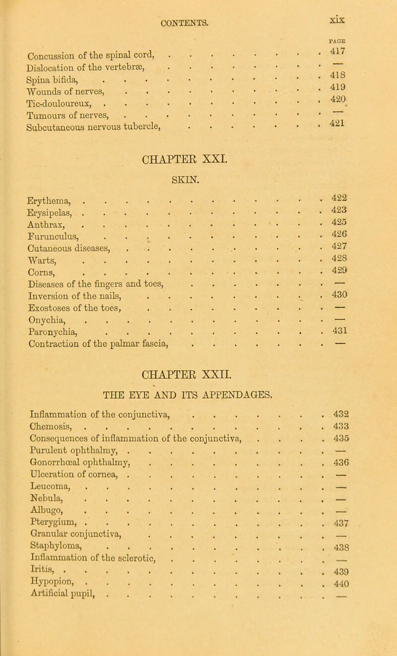 FAOB Concussion of the spinal cord, '^^'^ Dislocation of the vertebra), Spina bifida, Wounds of nerves, '^^^ Tic-douloureux, Tumours of nerves, Subcutaneous nervous tubercle, CHAPTER XXL SKIN, Erythema, 422 Erysipelas, . Anthrax, ^ ... 425 Furunculus, 426 Cutaneous diseases, . ■. . . . . • • • . • • 427 Warts, 428 Corns, 429 Diseases of the fingers and toes, — Inversion of the nails, • 430 Exostoses of the toes, • — Onychia, — Paronychia, 431 Contraction of the palmar fascia, — CHAPTER XXII. THE EYE AND ITS APPENDAGES. Inflammation of the conjunctiva, 432 Chemosis, 433 Consequences of inflammation of the conjunctiva, .... 435 Purulent ophthalmy, . — Gonorrhoeal ophthalmy, 436 Ulceration of cornea, — Leucoma, — Nebula, — Albugo, — Pterygium, 437 Granular conjunctiva, Staphyloma, 438 Inflammation of the sclerotic, IritiSj 439 Hypopion, 44O Artificial pupil,
