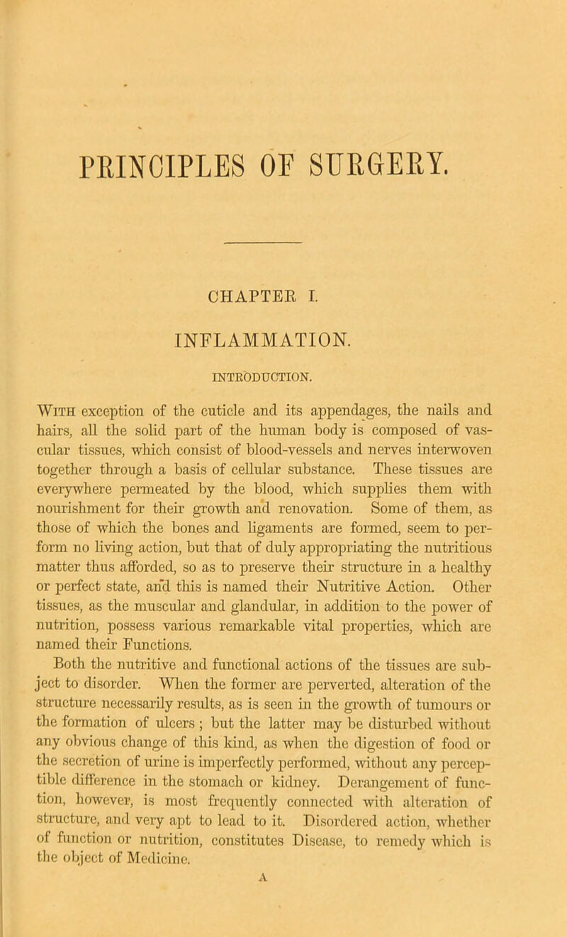 PRINCIPLES OF SURGERY. CHAPTER I. INFLAMMATION. INTEODUCTION. With exception of the cuticle and its appendages, the nails and hairs, all the solid part of the human body is composed of vas- cular tissues, which consist of blood-vessels and nerves interwoven together through a basis of cellular substance. These tis.sues are ever3rwhere permeated by the blood, which supplies them with nourishment for their growth and renovation. Some of them, as those of which the bones and ligaments are formed, seem to per- form no living action, but that of duly appropriating the nutritious matter thus afforded, so as to preserve their structure in a healthy or perfect state, and this is named their Nutritive Action. Other tissues, as the muscular and glandular, in addition to the power of nutrition, possess various remarkable vital properties, which are named their Functions. Both the nutritive and functional actions of the tissues are siib- ject to disorder. When the former are perverted, alteration of the structure necessarily residts, as is seen in the growth of tumours or the formation of ulcers ; but the latter may be disturbed withoiit any obvious change of this land, as when the digestion of food or the secretion of urine is imperfectly performed, without any percep- tible difference in the stomach or kidney. Derangement of func- tion, however, is most frequently connected Avith alteration of structure, and very apt to lead to it. Disordered action, whether of function or nutrition, constitutes Disease, to remedy which is the object of Medicine. A