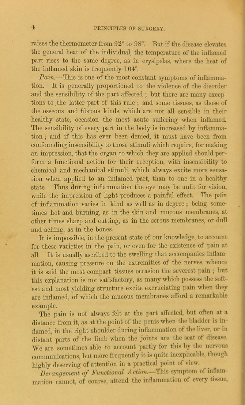 raises the thennometer from 92° to 98°. But if the disease elevates the general heat of the individual, the temjierature of the inflamed part rises to the same degree, as in eiysipelas, where the heat of the inflamed skin is frequently 104;°. Pain.—This is one of the most constant symptoms of inflamma- tion. It is generally projDortioned to the violence of the disorder and the sensibility of the part affected ; but there are many excep- tions to the latter part of this rule ; and some tissues, as those of the osseous and fibrous kinds, which are not aU sensible in their healthy state, occasion the most acute suffering when inflamed. The sensibility of every part in the body is increased by inflamma- tion ; and if this has ever been denied, it must have been ft'om confounding insensibility to those stimuli which require, for making an impression, that the organ to which they are applied should per- form a functional action for their reception, with insensibility to chemical and mechanical stimuli, which always excite more sensa- tion when applied to an inflamed part, than to one in a healthy state. Thus during inflammation the eye may be unfit for vision, while the impression of light produces a painful effect. The pain of inflammation varies in kind as weU as in degree ; being some- times hot and burning, as in the skin and mucous membranes, at other times sharp and cuttmg, as in the serous membranes, or dull and aching, as in the bones. It is impossible, in the present state of our knowledge, to account for these varieties in the pain, or even for the existence of pain at all. It is usually ascribed to the swelling that accompanies inflam- mation, causing pressure on the extremities of the nerves, whence it is said the most compact tissues occasion the severest pain ; but this explanation is not satisfactory, as many which possess the soft- est and most yielding structure excite excruciating pain when they are inflamed, of which the mucous membranes affoixi a remarkable example. The pain is not always felt at the part affected, but oft^n at a distance from it, as at the point of the penis when the bladder is in- flamed, in the right shoulder during inflammation of the liver, or in distant parts of the limb when the joints are the seat of disease. We are sometimes able to account partly for this by the nervous communications, but more frequently it is quite inex-i)licable, though highly deserving of attention in a practical point of view. '^Derangement of Functional Action.—Thh .symptom of inflam- mation cannot, of com-se, attend the inflannnation of eveiy ti.s.sue,