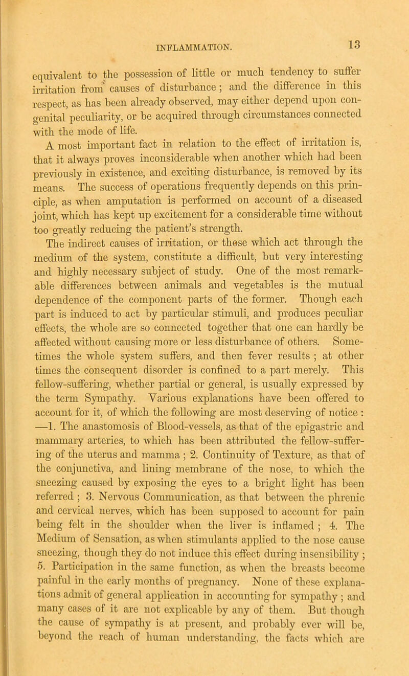 equivalent to the possession of little or much tendency to suffer ii-ritation froni causes of disturbance; and the difference in tliis respect, as has been akeady observed, may either depend upon con- genital peculiarity, or be acquired through circumstances connected with the mode of life. A most important fact in relation to the effect of irritation is, that it always proves inconsiderable when another which had been previously in existence, and exciting disturbance, is removed by its means. The success of operations frequently depends on this prin- ciple, as when amputation is performed on account of a diseased joint, which has kept up excitement for a considerable time without too gTeatly reducing the patient's strength. The indirect causes of irritation, or those which act through the medium of the system, constitute a difficult, but very interesting and highly necessary subject of study. One of the most remark- able differences between animals and vegetables is the mutual dependence of the component parts of the former. Though each part is induced to act by particidar stimuli, and produces peculiar effects, the whole are so connected together that one can hardly be affected without causing more or less disturbance of others. Some- times the whole system suffers, and then fever results ; at other times the consequent disorder is confined to a part merely. This feUow-suflferuig, whether partial or general, is usually expressed by the term Sympathy. Various explanations have been offered to account for it, of which the following are most deserving of notice : —1. ITie anastomosis of Blood-vessels, as that of the epigastric and mammary arteries, to which has been attributed the fellow-suffer- ing of the uterus and mamma ; 2. Continuity of Texture, as that of the conjunctiva, and Hning membrane of the nose, to which the sneezing caused by exposing the eyes to a bright Kght has been referred ; 3. Nervous Communication, as that between the phrenic and cervical nerves, which has been supposed to account for pain being felt in the shoulder when the liver is inflamed ; 4. The Medium of Sensation, as when stimulants applied to the nose cause sneezing, though they do not induce this effect during insensibility ; 5. Participation in the same function, as when the breasts become painfid in the early months of pregnancy. None of these explana- tions admit of general application in accounting for sympathy ; and many cases of it are not explicable by any of them. But though the cause of sympathy is at present, and probably ever will be, beyond the reach of human understanding, the facts which are