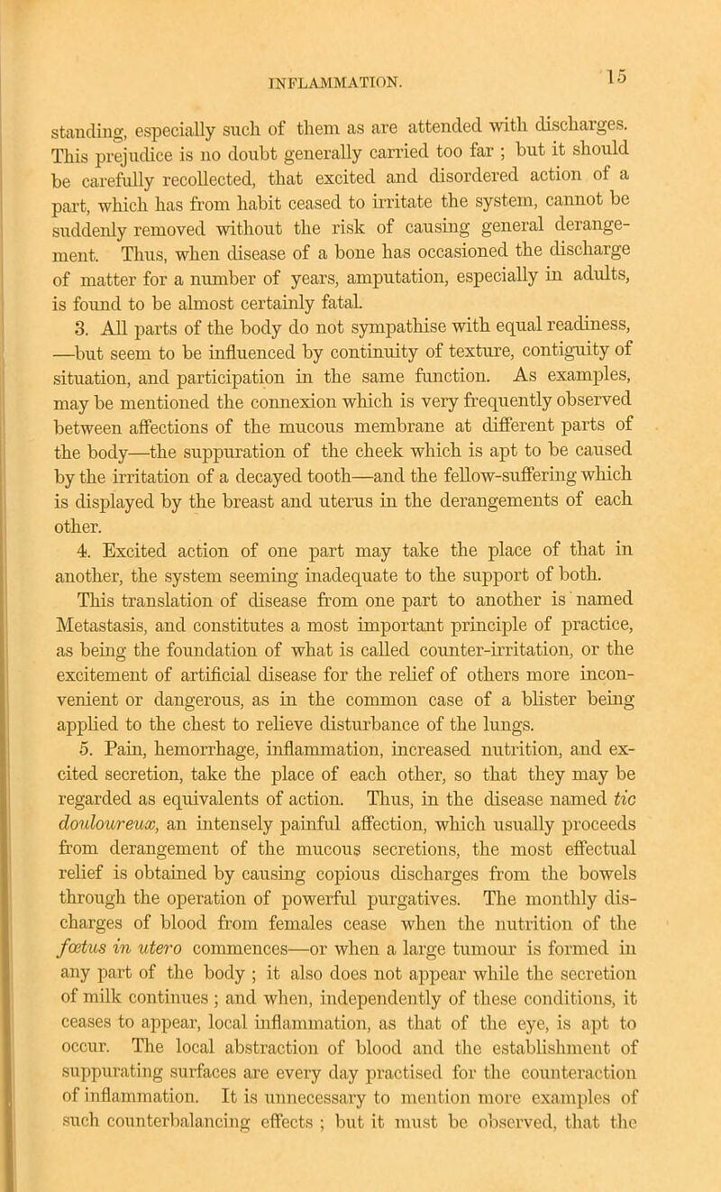 standing, especially such of them as are attended with discharges. This prejudice is no doubt generally carried too far ; but it should be carefully recollected, that excited and disordered action of a part, which has from habit ceased to irritate the system, cannot be suddenly removed without the risk of causing general derange- ment. Thus, when disease of a bone has occasioned the discharge of matter for a number of years, amputation, especially in adults, is found to be almost certainly fatal. 3. All parts of the body do not sympathise with equal readiness, —but seem to be influenced by continuity of texture, contiguity of situation, and participation in the same function. As examples, may be mentioned the connexion which is very frequently observed between afi'ections of the mucous membrane at different parts of the body—the suppuration of the cheek which is apt to be caused by the irritation of a decayed tooth—and the fellow-suffering which is displayed by the breast and uterus in the derangements of each other. 4. Excited action of one part may take the place of that in another, the system seeming inadequate to the support of both. This translation of disease from one part to another is' named Metastasis, and constitutes a most important principle of practice, as being the foundation of what is called counter-irritation, or the excitement of artificial disease for the relief of others more incon- venient or dangerous, as in the common case of a blister being applied to the chest to relieve disturbance of the lungs. 5. Paiii, hemorrhage, inflammation, increased nutrition, and ex- cited secretion, take the place of each other, so that they may be regarded as equivalents of action. Thus, in the disease named tic douloureux, an intensely painful affection, which usually proceeds from derangement of the mucous secretions, the most effectual relief is obtained by caiising copious discharges from the bowels through the operation of powerful purgatives. The monthly dis- charges of blood from females cease when the nutrition of the foetus in utero commences—or when a large tumour is formed in any part of the body ; it also does not appear while the secretion of milk continues ; and when, independently of these conditions, it ceases to appear, local inflammation, as that of the eye, is apt to occur. The local abstraction of blood and the establishment of suppurating surfaces are every day practised for the counteraction of inflammation. It is unnecessary to mention more examples of such counterbalancing effects ; but it must be observed, that the