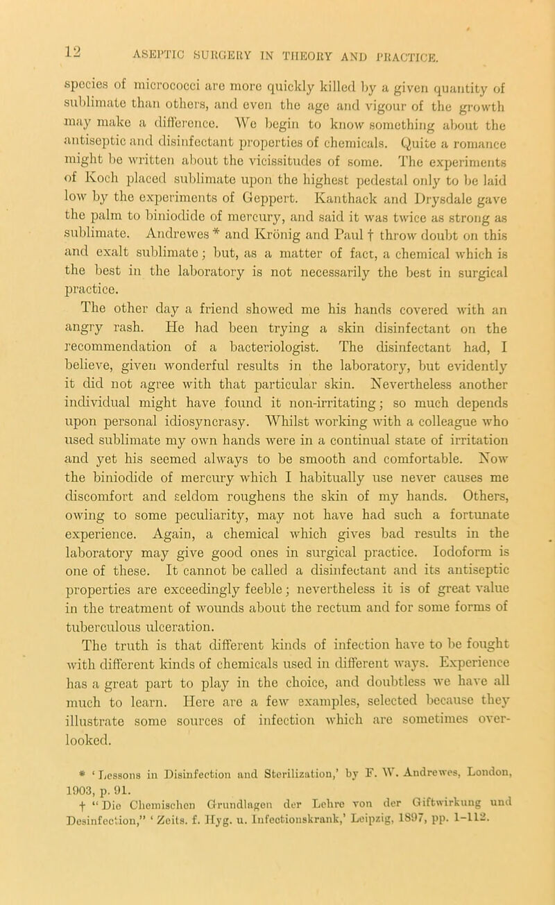 species of micrococci are more quickly killed by a given quantity of sublimate than others, and even the age and vigour of the growth may make a difference. We begin to know something about the antiseptic and disinfectant properties of chemicals. Quite a romance might be written about the vicissitudes of some. The experiments of Koch placed sublimate upon the highest pedestal only to be laid low by the experiments of Geppert. Kanthack and Drysdale gave the palm to biniodidc of mercury, and said it was twice as strong as sublimate. Andrewes * and Kronig and Paul f throw doubt on this and exalt sublimate; but, as a matter of fact, a chemical which is the best in the laboratory is not necessarily the best in surgical practice. The other day a friend showed me his hands covered with an angry rash. He had been trying a skin disinfectant on the recommendation of a bacteriologist. The disinfectant had, I believe, given wonderful results in the laboratory, but evidently it did not agree with that particular skin. Nevertheless another individual might have found it non-irritating; so much depends upon personal idiosyncrasy. Whilst working with a colleague who used sublimate my own hands were in a continual stare of irritation and yet his seemed always to be smooth and comfortable. Now the binioclide of mercury which I habitually use never causes me discomfort and seldom roughens the skin of my hands. Others, owing to some peculiarity, may not have had such a fortunate experience. Again, a chemical which gives bad results in the laboratory may give good ones in surgical practice. Iodoform is one of these. It cannot be called a disinfectant and its antiseptic properties are exceedingly feeble; nevertheless it is of great value in the treatment of wounds about the rectum and for some forms of tuberculous ulceration. The truth is that different kinds of infection have to be fought with different kinds of chemicals used in different ways. Experience has a great part to play in the choice, and doubtless we have all much to learn. Here are a few examples, selected because they illustrate some sources of infection which are sometimes over- looked. * ‘ Lessons in Disinfection and Sterilization,’ by F. W. Andrewes, London, 1003, p. 01. f “Dio Cliemischon Grundlagen der Lelirc von der Giftwirkung und Desinfeetion,” ‘ Zeits. f. Hyg. u. Iufcctionskrank,’ Leipzig, 1897, pp. 1-112.