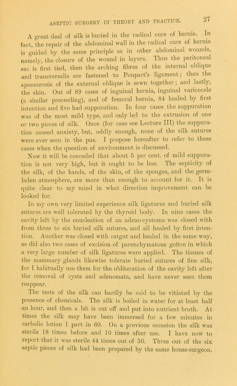 A great deal of silk is buried in the radical cure of hernia. In fact, the repair of the abdominal wall in the radical cure of hernia is guided by the same principle as in other abdominal wounds, namely, the closure of the wound in layers. Thus the peritoneal sac is first tied, then the arching fibres of the internal oblique and transversalis are fastened to Poupart’s ligament; then the aponeurosis of the external oblique is sewn together; and lastly, the skin. Out of 89 cases of inguinal hernia, inguinal varicocele (a similar proceeding), and of femoral hernia, 84 healed by first intention and five had suppuration. In four cases the suppuration was of the most mild type, and only led to the extrusion of one or two pieces of silk. Once (for case see Lecture III) the suppura- tion caused anxiety, but, oddly enough, none of the silk sutures were ever seen in the pus. I propose hereafter to refer to these cases when the question of environment is discussed. Now it will be conceded that about 5 per cent, of mild suppura- tion is not very high, but it ought to be less. The septicity of the silk, of the hands, of the skin, of the sponges, and the germ- laden atmosphere, are more than enough to account for it. It is quite clear to my mind in what direction improvement can be looked for. In my own very limited experience silk ligatures and buried silk sutures are well tolerated by the thyroid body. In nine cases the cavity left by the enucleation of an adeno-cystoma was closed with from three to six buried silk sutures, and all healed by first inten- tion. Another was closed with catgut and healed in the same way, as did also two cases of excision of parenchymatous goitre in which a very large number of silk ligatures were applied. The tissues of the mammary glands likewise tolerate buried sutures of fine silk, for I habitually use them for the obliteration of the cavity left after the removal of cysts and adenomata, and have never seen them reappear. The tests of the silk can hardly be said to be vitiated by the presence of chemicals. The silk is boiled in water for at least half an hour, and then a bit is cut off and put into nutrient broth. At times the silk may have been immersed for a few minutes in carbolic lotion 1 part in 60. On a previous occasion the silk was sterile 18 times before and 10 times after use. I have now to report that it was sterile 44 times out of 50. Three out of the six septic pieces of silk had been prepared by the same house-surgeon.