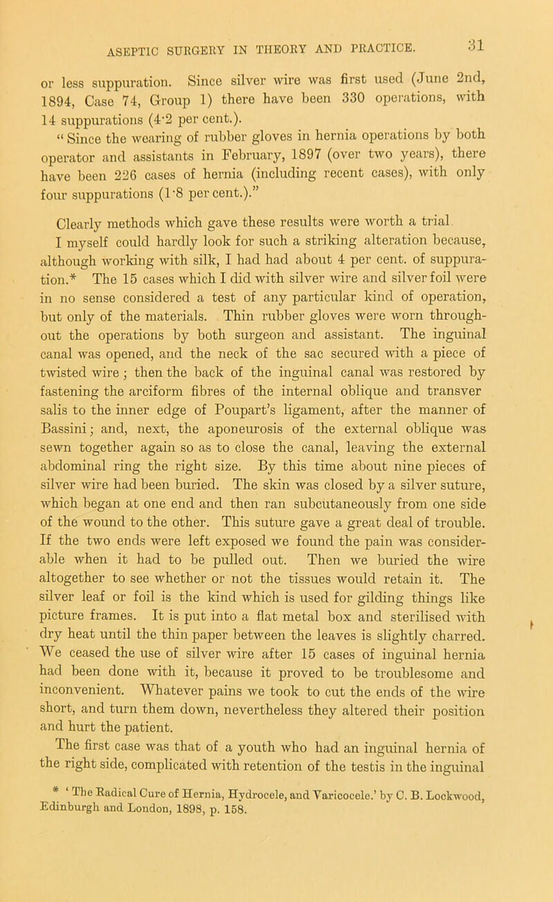 or less suppuration. Since silver wire was first used (June 2nd, 1894, Case 74, Group 1) there have been 330 operations, with 14 suppurations (4-2 per cent.). « Since the wearing of rubber gloves in hernia operations by both operator and assistants in February, 1897 (over two years), there have been 226 cases of hernia (including recent cases), with only four suppurations (1'8 percent.).” Clearly methods which gave these results were worth a trial I myself could hardly look for such a striking alteration because, although working with silk, I had had about 4 per cent, of suppura- tion.* The 15 cases which I did with silver wire and silver foil were in no sense considered a test of any particular kind of operation, but only of the materials. Thin rubber gloves were worn through- out the operations by both surgeon and assistant. The inguinal canal was opened, and the neck of the sac secured with a piece of twisted wire; then the back of the inguinal canal was restored by fastening the arciform fibres of the internal oblique and transver salis to the inner edge of Poupart’s ligament, after the manner of Bassini; and, next, the aponeurosis of the external oblique was sewn together again so as to close the canal, leaving the external abdominal ring the right size. By this time about nine pieces of silver wire had been buried. The skin was closed by a silver suture, which began at one end and then ran subcutaneously from one side of the wound to the other. This suture gave a great deal of trouble. If the two ends were left exposed we found the pain was consider- able when it had to be pulled out. Then we buried the wire altogether to see whether or not the tissues would retain it. The silver leaf or foil is the kind which is used for gilding things like picture frames. It is put into a flat metal box and sterilised with dry heat until the thin paper between the leaves is slightly charred. We ceased the use of silver wire after 15 cases of inguinal hernia had been done with it, because it proved to be troublesome and inconvenient. Whatever pains we took to cut the ends of the wire short, and turn them down, nevertheless they altered their position and hurt the patient. The first case was that of a youth who had an inguinal hernia of the right side, complicated with retention of the testis in the inguinal * The Radical Cure of Hernia, Hydrocele, and Varicocele.’ by C. B. Lockwood, Edinburgh and London, 1898, p. 158.