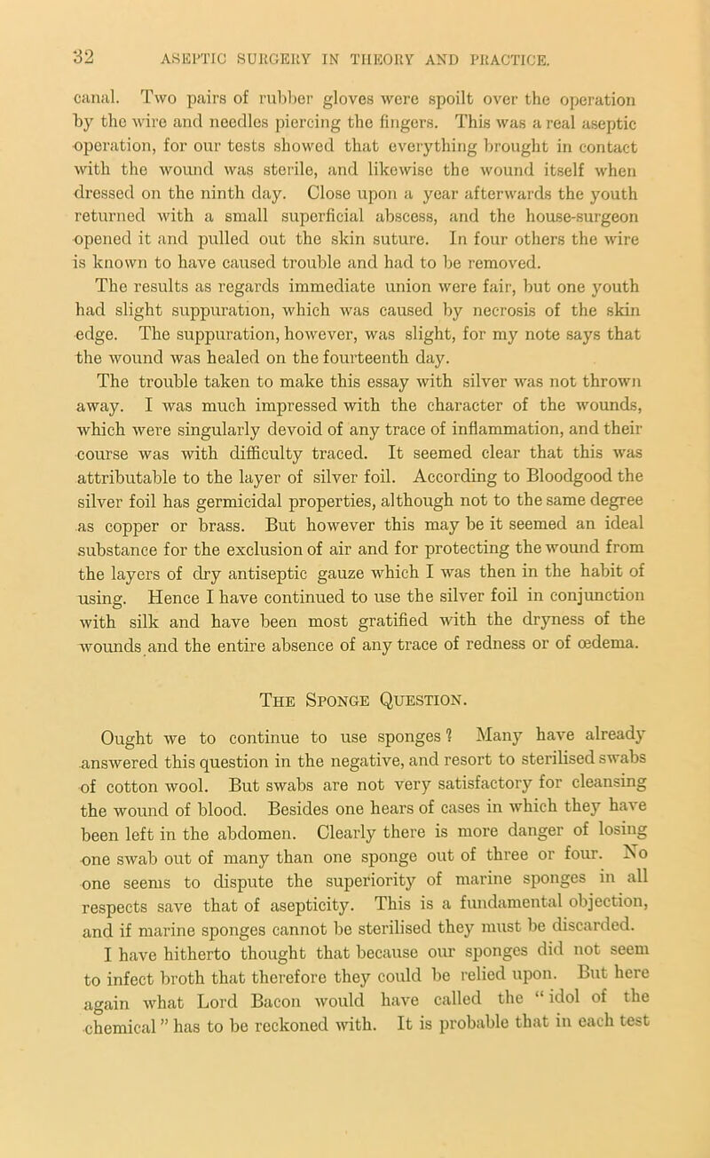 canal. Two pairs of rubber gloves were spoilt over the operation by the wire and needles piercing the fingers. This was a real aseptic operation, for our tests showed that everything brought in contact with the wound was sterile, and likewise the wound itself when dressed on the ninth day. Close upon a year afterwards the youth returned with a small superficial abscess, and the house-surgeon opened it and pulled out the skin suture. In four others the wire is known to have caused trouble and had to be removed. The results as regards immediate union were fair, but one youth had slight suppuration, which was caused by necrosis of the skin edge. The suppuration, however, was slight, for my note says that the wound was healed on the fourteenth day. The trouble taken to make this essay with silver was not thrown away. I was much impressed with the character of the wounds, which were singularly devoid of any trace of inflammation, and their course was with difficulty traced. It seemed clear that this was attributable to the layer of silver foil. According to Bloodgood the silver foil has germicidal properties, although not to the same degree as copper or brass. But however this may be it seemed an ideal substance for the exclusion of air and for protecting the wound from the layers of dry antiseptic gauze which I was then in the habit of using. Hence I have continued to use the silver foil in conjunction with silk and have been most gratified with the dryness of the wounds and the entire absence of any trace of redness or of redema. The Sponge Question. Ought we to continue to use sponges 1 Many have already answered this question in the negative, and resort to sterilised swabs of cotton wool. But swabs are not very satisfactory for cleansing the wound of blood. Besides one hears of cases in which they have been left in the abdomen. Clearly there is more danger of losing one swab out of many than one sponge out of three or four. Xo one seems to dispute the superiority of marine sponges in all respects save that of asepticity. This is a fundamental objection, and if marine sponges cannot be sterilised they must be discarded. I have hitherto thought that because our sponges did not seem to infect broth that therefore they could be relied upon. But here again what Lord Bacon would have called the “ idol of the chemical ” has to be reckoned with. It is probable that in each test