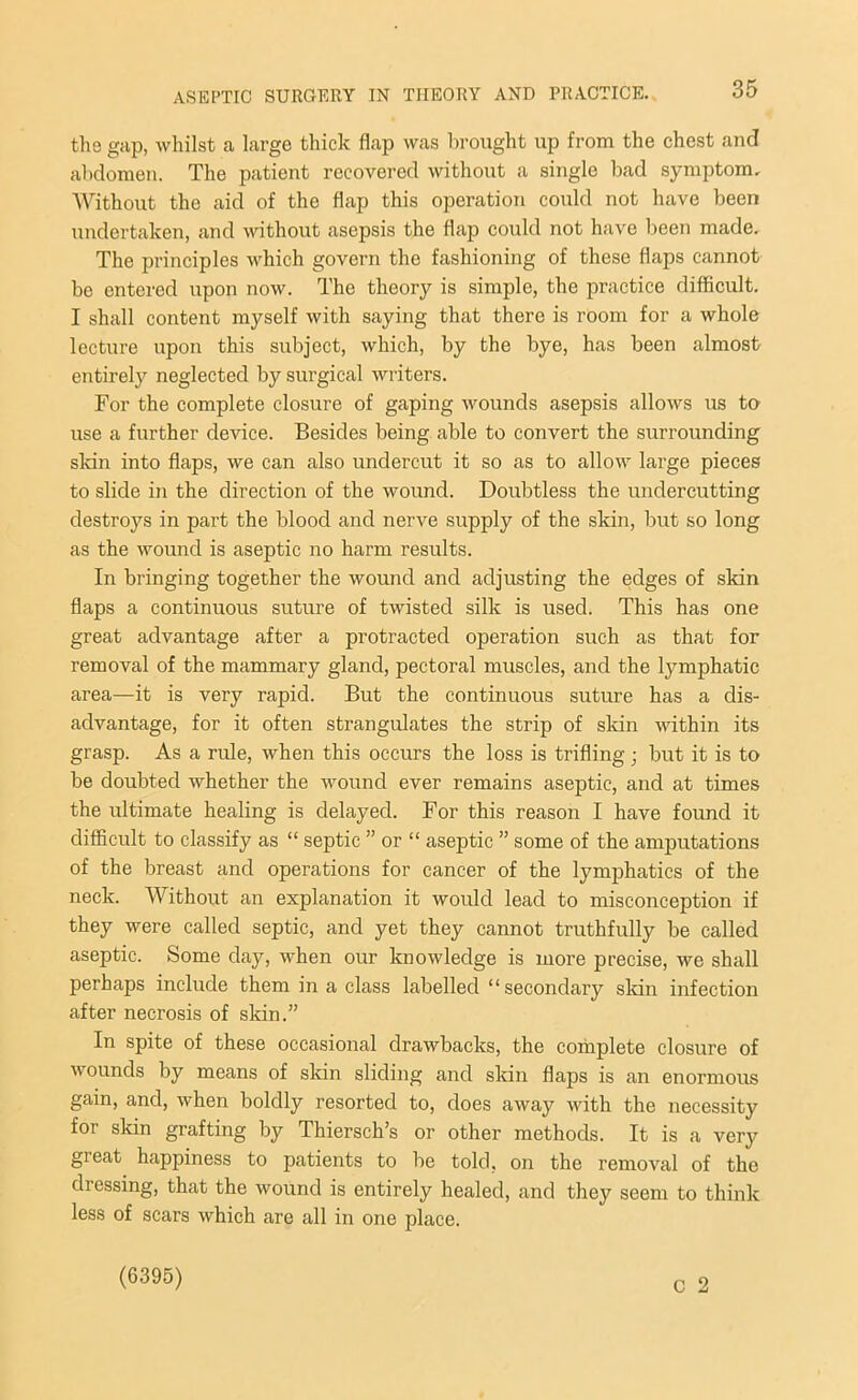 the gap, whilst a large thick flap was brought up from the chest and abdomen. The patient recovered without a single bad symptom. Without the aid of the flap this operation could not have been undertaken, and without asepsis the flap could not have been made. The principles which govern the fashioning of these flaps cannot be entered upon now. The theory is simple, the practice difficult. I shall content myself with saying that there is room for a whole lecture upon this subject, which, by the bye, has been almost entirely neglected by surgical writers. For the complete closure of gaping wounds asepsis allows us to use a further device. Besides being able to convert the surrounding skin into flaps, we can also undercut it so as to allow large pieces to slide in the direction of the wound. Doubtless the undercutting destroys in part the blood and nerve supply of the skin, but so long as the wound is aseptic no harm results. In bringing together the wound and adjusting the edges of skin flaps a continuous suture of twisted silk is used. This has one great advantage after a protracted operation such as that for removal of the mammary gland, pectoral muscles, and the lymphatic area—it is very rapid. But the continuous suture has a dis- advantage, for it often strangulates the strip of skin within its grasp. As a rule, when this occurs the loss is trifling; but it is to be doubted whether the wound ever remains aseptic, and at times the ultimate healing is delayed. For this reason I have found it difficult to classify as “ septic ” or “ aseptic ” some of the amputations of the breast and operations for cancer of the lymphatics of the neck. Without an explanation it would lead to misconception if they were called septic, and yet they cannot truthfully be called aseptic. Some day, when our knowledge is more precise, we shall perhaps include them in a class labelled “secondary skin infection after necrosis of skin.” In spite of these occasional drawbacks, the complete closure of wounds by means of skin sliding and skin flaps is an enormous gain, and, when boldly resorted to, does away with the necessity for skin grafting by Thiersch’s or other methods. It is a very great happiness to patients to be told, on the removal of the dressing, that the wound is entirely healed, and they seem to think less of scars which are all in one place. C 2 (6395)
