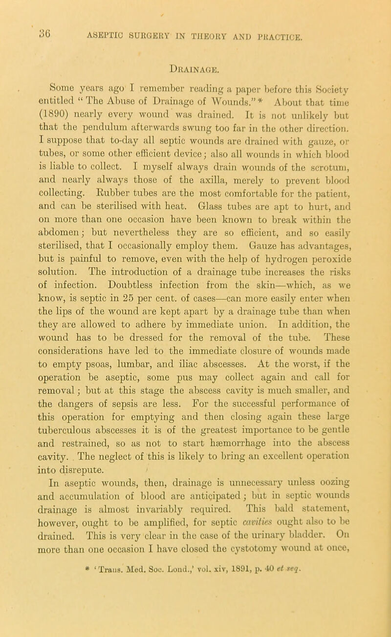 Drainage. Some years ago I remember reading a paper before this Society entitled “ The Abuse of Drainage of Wounds.”* About that time (1890) nearly every wound was drained. It is not unlikely but that the pendulum afterwards swung too far in the other direction. I suppose that to-day all septic wounds are drained with gauze, or tubes, or some other efficient device; also all wounds in which blood is liable to collect. I myself always drain wounds of the scrotum, and nearly always those of the axilla, merely to prevent blood collecting. Rubber tubes are the most comfortable for the patient, and can be sterilised with heat. Glass tubes are apt to hurt, and on more than one occasion have been known to break within the abdomen; but nevertheless they are so efficient, and so easily sterilised, that I occasionally employ them. Gauze has advantages, but is painful to remove, even with the help of hydrogen peroxide solution. The introduction of a drainage tube increases the risks of infection. Doubtless infection from the skin—which, as we know, is septic in 25 per cent, of cases—can more easily enter when the lips of the wound are kept apart by a drainage tube than when they are allowed to adhere by immediate union. In addition, the wound has to be dressed for the removal of the tube. These considerations have led to the immediate closure of wounds made to empty psoas, lumbar, and iliac abscesses. At the worst, if the operation be aseptic, some pus may collect again and call for removal; but at this stage the abscess cavity is much smaller, and the dangers of sepsis are less. For the successful performance of this operation for emptying and then closing again these large tuberculous abscesses it is of the greatest importance to be gentle and restrained, so as not to start luemorrhage into the abscess cavity. The neglect of this is likely to bring an excellent operation into disrepute. In aseptic wounds, then, drainage is unnecessary unless oozing and accumulation of blood are anticipated; but in septic wounds drainage is almost invariably required. This bald statement, however, ought to be amplified, for septic cavities ought also to be drained. This is very clear in the case of the urinary bladder. On more than one occasion I have closed the cystotomy wound at once,