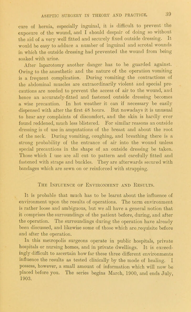 cure of hernia, especially inguinal, it is difficult to prevent the exposure of the wound, and I should despair of doing so without the aid of a very well fitted and securely fixed outside dressing. It would be easy to adduce a number of inguinal and scrotal wounds in which the outside dressing had prevented the wound from being soaked with urine. After laparotomy another danger has to be guarded against. Owing to the anaesthetic and the nature of the operation vomiting is a frequent complication. During vomiting the contractions of the abdominal muscles are extraordinarily violent and special pre- cautions are needed to prevent the access of air to the wound, and hence an accurately-fitted and fastened outside dressing becomes a wise precaution. In hot weather it can if necessary be easily dispensed with after the first 48 hours. But nowadays it is unusual to hear any complaints of discomfort, and the skin is hardly ever found reddened, much less blistered. For similar reasons an outside dressing is of use in amputations of the breast and about the root of the neck. During vomiting, coughing, and breathing there is a strong probability of the entrance of air into the wound unless special precautions in the shape of an outside dressing be taken. Those which I use are all cut to pattern and carefully fitted and fastened with straps and buckles. They are afterwards secured with bandages which are sewn on or reinforced with strapping. The Influence of Environment and Results. It is probable that much has to be learnt about the influence of environment upon the results of operations. The term environment is rather loose and ambiguous, but we all have a general notion that it comprises the surroundings of the patient before, during, and after the operation. The surroundings during the operation have already been discussed, and likewise some of those which are. requisite before and after the operation. In this metropolis surgeons operate in public hospitals, private hospitals or nursing homes, and in private dwellings. It is exceed- ingly difficult to ascertain how far these three different environments influence the results as tested clinically by the mode of healing. I possess, however, a small amount of information which will now be placed before you. The series begins March, 1900, and ends July, 1903.