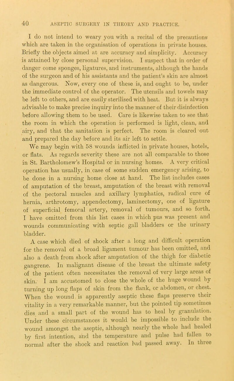 I do not intend to weary you with a recital of the precautions which are taken in the organisation of operations in private houses. Briefly the objects aimed at are accuracy and simplicity. Accuracy is attained by close personal supervision. I suspect that in order of danger come sponges, ligatures, and instruments, although the hands of the surgeon and of his assistants and the patient’s skin are almost as dangerous. Now, every one of these is, and ought to be, under the immediate control of the operator. The utensils and towels may be left to others, and are easily sterilised with heat. But it is always advisable to make precise inquiry into the manner of their disinfection before allowing them to be used. Care is likewise taken to see that the room in which the operation is performed is light, clean, and any, and that the sanitation is perfect. The room is cleared out and prepared the day before and its air left to settle. We may begin with 58 wounds inflicted in private houses, hotels, or flats. As regards severity these are not all comparable to those in St. Bartholomew’s Hospital or in nursing homes. A very critical operation has usually, in case of some sudden emergency arising, to be done in a nursing home close at hand. The list includes cases of amputation of the breast, amputation of the breast with removal of the pectoral muscles and axillary lymphatics, radical cure of hernia, arthrotomy, appendectomy, laminectomy, one of ligature of superficial femoral artery, removal of tumours, and so forth. I have omitted from this list cases in which pus was present and wounds communicating with septic gall bladders or the urinary bladder. A case which died of shock after a long and difficult operation for the removal of a broad ligament tumour has been omitted, and also a death from shock after amputation of the thigh for diabetic gangrene. In malignant disease of the breast the ultimate safety of the patient often necessitates the removal of very large areas of skin. I am accustomed to close the whole of the huge wound by tinning up long flaps of skin from the flank, or abdomen, or chest. When the wound is apparently aseptic these flaps preserve their vitality in a very remarkable manner, but the pointed tip sometimes dies and a small part of the wound has to heal by granulation. Under these circumstances it would be impossible to include the wound amongst the aseptic, although nearly the whole had healed by first intention, and the temperature and pulse had fallen to normal after the shock and reaction had passed away. In three