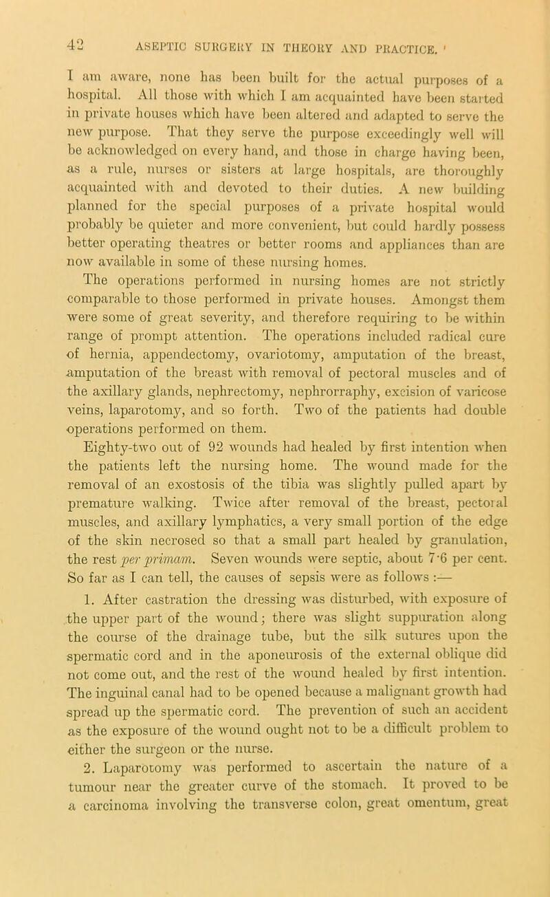 I am aware, none has been built for the actual purposes of a hospital. All those with which I am acquainted have been started in private houses which have been altered and adapted to serve the new purpose. That they serve the purpose exceedingly well will be acknowledged on every hand, and those in charge having been, as a rule, nurses or sisters at large hospitals, are thoroughly acquainted with and devoted to their duties. A new building planned for the special purposes of a private hospital would probably be quieter and more convenient, but could hardly possess better operating theatres or better rooms and appliances than are now available in some of these nursing homes. The operations performed in nursing homes are not strictly comparable to those performed in private houses. Amongst them were some of great severity, and therefore requiring to be within range of prompt attention. The operations included radical cure of hernia, appendectomy, ovariotomy, amputation of the breast, amputation of the breast with removal of pectoral muscles and of the axillary glands, nephrectomy, nephrorraphy, excision of varicose veins, laparotomy, and so forth. Two of the patients had double operations performed on them. Eighty-two out of 92 wounds had healed by first intention when the patients left the nursing home. The wound made for the removal of an exostosis of the tibia was slightly pulled apart by premature walking. Twice after removal of the breast, pectoral muscles, and axillary lymphatics, a very small portion of the edge of the skin necrosed so that a small part healed by granulation, the rest per primam. Seven wounds were septic, about 7‘6 per cent. So far as I can tell, the causes of sepsis were as follows :— 1. After castration the dressing was disturbed, with exposure of the upper part of the wound; there was slight suppuration along the course of the drainage tube, but the silk sutures upon the spermatic cord and in the aponeurosis of the external oblique did not come out, and the rest of the wound healed by first intention. The inguinal canal had to be opened because a malignant growth had spread up the spermatic cord. The prevention of such an accident as the exposure of the wound ought not to be a difficult problem to either the surgeon or the nurse. 2. Laparotomy was performed to ascertain the nature of a tumour near the greater curve of the stomach. It proved to be a carcinoma involving the transverse colon, great omentum, great