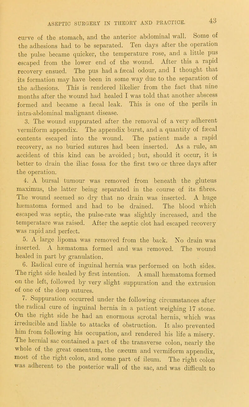 curve of the stomach, and the anterior abdominal wall. Some of the adhesions had to be separated. Ten days after the operation the pulse became quicker, tho temperature rose, and a little pus escaped from the lower end of the wound. After this a rapid recovery ensued. The pus had a faecal odour, and I thought that its formation may have been in some way due to the separation of the adhesions. This is rendered likelier from the fact that nine months after the wound had healed I was told that another abscess formed and became a faecal leak. This is one of the perils in intra-abdominal malignant disease. 3. The wound suppurated after the removal of a very adherent vermiform appendix. The appendix burst, and a quantity of faecal contents escaped into the wound. The patient made a rapid recovery, as no buried sutures had been inserted. As a rule, an accident of this kind can be avoided; but, should it occur, it is better to drain the iliac fossa for the first two or three days after the operation. 4. A bursal tumour was removed from beneath the gluteus maximus, the latter being separated in the course oi its fibres. The wound seemed so dry that no drain was inserted. A huge haematoma formed and had to be drained. The blood which •escaped was septic, the pulse-rate was slightly increased, and the temperatare was raised. After the aeptic clot had escaped recovery was rapid and perfect. 5. A large lipoma was removed from the back. No drain was inserted. A hsematoma formed and was removed. The wound healed in part by granulation. 6. Radical cure of inguinal hernia was performed on both sides. The right side healed by first intention. A small haematoma formed on the left, followed by very slight suppuration and the extrusion •of one of the deep sutures. (■ Suppuration occurred under the following circumstances after the radical cure of inguinal hernia in a patient weighing 17 stone. On the right side he had an enormous scrotal hernia, which was irreducible and liable to attacks of obstruction. It also prevented him from following his occupation, and rendered his life a misery. The heinial sac contained a part of the transverse colon, nearly the whole of the great omentum, the caecum and vermiform appendix, most of the right colon, and some part of ileum. The right colon was adherent to the posterior wall of the sac, and was difficult to