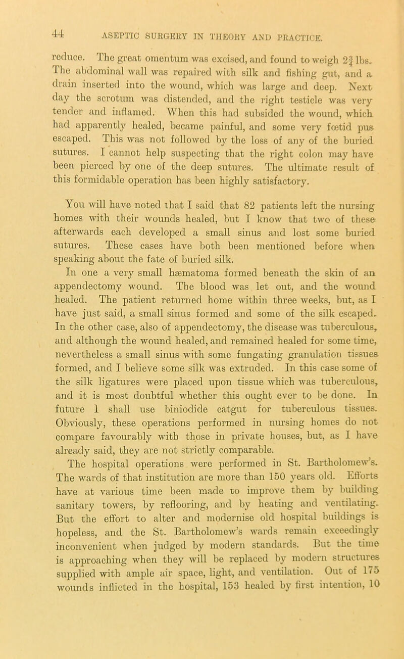 reduce. The great omentum was excised, and found to weigh 2f lbs. The abdominal wall was repaired with silk and fishing gut, and a drain inserted into the wound, which was large and deep. Next day the scrotum was distended, and the right testicle was very tender and inflamed. When this had subsided the wound, which had apparently healed, became painful, and some very foetid pus escaped. This was not followed by the loss of any of the buried sutures. I cannot help suspecting that the right colon may have been pierced by one of the deep sutures. The ultimate result of this formidable operation has been highly satisfactory. You will have noted that I said that 82 patients left the nursing homes with their wounds healed, but I know that two of these afterwards each developed a small sinus and lost some buried sutures. These cases have both been mentioned before when speaking about the fate of buried silk. In one a very small hrematoma formed beneath the skin of an appendectomy wound. The blood was let out, and the wound healed. The patient returned home within three weeks, but, as I have just said, a small sinus formed and some of the silk escaped. In the other case, also of appendectomy, the disease was tuberculous, and although the wound healed, and remained healed for some time, nevertheless a small sinus with some fungating granulation tissues formed, and I believe some silk was extruded. In this case some of the silk ligatures were placed upon tissue which was tuberculous, and it is most doubtful whether this ought ever to be done. In future 1 shall use biniodide catgut for tuberculous tissues. Obviously, these operations performed in nursing homes do not compare favourably with those in private houses, but, as I have already said, they are not strictly comparable. The hospital operations were performed in St. Bartholomew’s. The wards of that institution are more than 150 years old. Efiorts have at various time been made ro improve them by building sanitary towers, by reflooring, and by heating and ventilating. But the effort to alter and modernise old hospital buildings is hopeless, and the St. Bartholomew’s wards remain exceedingly inconvenient when judged by modern standards. But the time is approaching when they will be replaced by modern structures supplied with ample air space, light, and ventilation. Out of 175 wounds inflicted in the hospital, 153 healed by first intention, 10