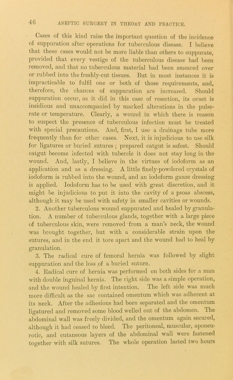 Cases of this kind raise the important question of the incidence of suppuration after operations for tuberculous disease. I believe that these cases would not be more liable than others to suppurate, provided that every vestige of the tuberculous disease had been removed, and that no tuberculous material had been smeared over or rubbed into the freshly-cut tissues. But in most instances it is impracticable to fulfil one or both of those requirements, and, therefore, the chances of suppuration are increased. Should suppuration occur, as it did in this case of resection, its onset is insidious and unaccompanied by marked alterations in the pulse- rate or temperature. Clearly, a wound in which there is reason to suspect the presence of tuberculous infection must be treated with special precautions. And, first, I use a drainage tube more frequently than for other cases. Next, it is injudicious to use silk for ligatures or buried sutures; prepared catgut is safest. Should catgut become infected with tubercle it does not stay long in the wound. And, lastly, I believe in the virtues of iodoform as an application and as a dressing. A little finely-powdered crystals of iodoform is rubbed into the wound, and an iodoform gauze dressing is applied. Iodoform has to be used with great discretion, and it might be injudicious to put it into the cavity of a psoas abscess, although it may be used with safety in smaller cavities or wounds. 2. Another tuberculons wound suppurated and healed by granula- tion. A number of tuberculous glands, together with a large piece of tuberculous skin, were removed from a man’s neck, the wound was brought together, but with a considerable strain upon the sutures, and in the end it tore apart and the wound had to heal by granulation. 3. The radical cure of femoral hernia was followed by slight suppuration and the loss of a buried suture. 4. Kadi cal cure of hernia was performed on both sides for a man with double inguinal hernia. The right side was a simple operation, and the wound healed by first intention. The left side was much more difficult as the sac contained omentum which was adherent at its neck. After the adhesions had been separated and the omentum ligatured and removed some blood welled out of the abdomen. The abdominal wall was freely divided, and the omentum again secured, although it had ceased to bleed. The peritoneal, muscular, aponeu- rotic, and cutaneous layers of the abdominal wall were fastened together with silk sutures. The whole operation lasted two hours