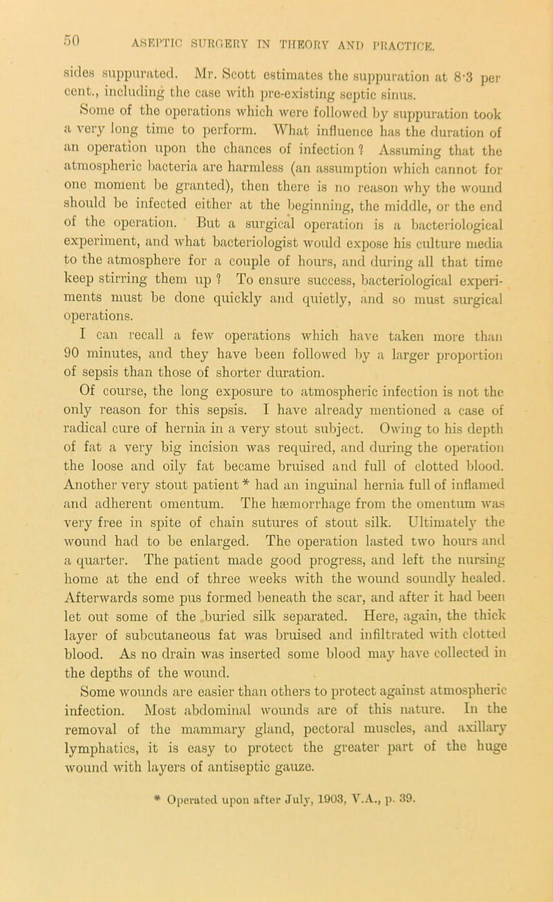 sides suppurated. Mr. Scott estimates the suppuration at 8-3 per cent., including the case with pre-existing septic sinus. Some of the operations which were followed by suppuration took a very long time to perform. What influence has the duration of an operation upon the chances of infection ? Assuming that the atmospheric bacteria are harmless (an assumption which cannot for one moment bo granted), then there is no reason why the wound should be infected either at the beginning, the middle, or the end of the operation. But a surgical operation is a bacteriological experiment, and what bacteriologist would expose his culture media to the atmosphere for a couple of hours, and during all that time keep stirring them up ? To ensure success, bacteriological experi- ments must be done quickly and quietly, and so must surgical operations. I can recall a few operations which have taken more than 90 minutes, and they have been followed by a larger proportion of sepsis than those of shorter duration. Of course, the long exposure to atmospheric infection is not the; only reason for this sepsis. I have already mentioned a ease of radical cure of hernia in a very stout subject. Owing to his depth of fat a very big incision was required, and during the operation the loose and oily fat became bruised and full of clotted blood. Another very stout patient* had an inguinal hernia full of inflamed and adherent omentum. The haemorrhage from the omentum was very free in spite of chain sutures of stout silk. Ultimately the wound had to be enlarged. The operation lasted two hours and a quarter. The patient made good progress, and left the nursing home at the end of three weeks with the wound soundly healed. Afterwards some pus formed beneath the scar, and after it had been let out some of the buried silk separated. Here, again, the thick layer of subcutaneous fat was bruised and infiltrated with clotted blood. As no drain was inserted some blood may have collected in the depths of the wound. Some wounds are easier than others to protect against atmospheric infection. Most abdominal wounds are of this nature. In the removal of the mammary gland, pectoral muscles, and axillary lymphatics, it is easy to protect the greater part of the huge wound with layers of antiseptic gauze. * Operated upon after July, 1903, V.A., p. 39.