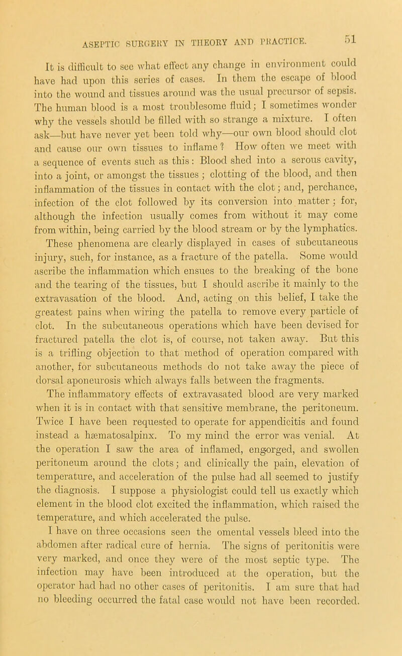 It is difficult to sec what effect any change in environment could have had upon this series of cases. In them the escape of blood into the wound and tissues around was the usual precursor of sepsis. The human blood is a most troublesome fluid; I sometimes wonder why the vessels should be filled with so strange a mixture. I often ask—but have never yet been told why—our own blood should clot and cause our own tissues to inflame 1 How often we meet with a sequence of events such as this: Blood shed into a serous cavity, into a joint, or amongst the tissues ; clotting of the blood, and then inflammation of the tissues in contact with the clot; and, perchance, infection of the clot followed by its conversion into matter ; for, although the infection usually comes from without it may come from within, being carried by the blood stream or by the lymphatics. These phenomena are clearly displayed in cases of subcutaneous injury, such, for instance, as a fracture of the patella. Some would ascribe the inflammation which ensues to the breaking of the bone and the tearing of the tissues, but I should ascribe it mainly to the extravasation of the blood. And, acting on this belief, I take the greatest pains when wiring the patella to remove every particle of clot. In the subcutaneous operations which have been devised for fractured patella the clot is, of course, not taken away. But this is a trifling objection to that method of operation compared with another, for subcutaneous methods do not take away the piece of dorsal aponeurosis which always falls between the fragments. The inflammatory effects of extravasated blood are very marked when it is in contact with that sensitive membrane, the peritoneum. Twice I have been requested to operate for appendicitis and found instead a hsematosalpinx. To my mind the error was venial. At the operation I saw the area of inflamed, engorged, and swollen peritoneum around the clots; and clinically the pain, elevation of temperature, and acceleration of the pulse had all seemed to justify the diagnosis. I suppose a physiologist could tell us exactly which element in the blood clot excited the inflammation, which raised the temperature, and which accelerated the pulse. I have on three occasions seen the omental vessels bleed into the abdomen after radical cure of hernia. The signs of peritonitis were very marked, and once they were of the most septic type. The infection may have been introduced at the operation, but the operator had had no other cases of peritonitis. I am sure that had no bleeding occurred the fatal case would not have been recorded.