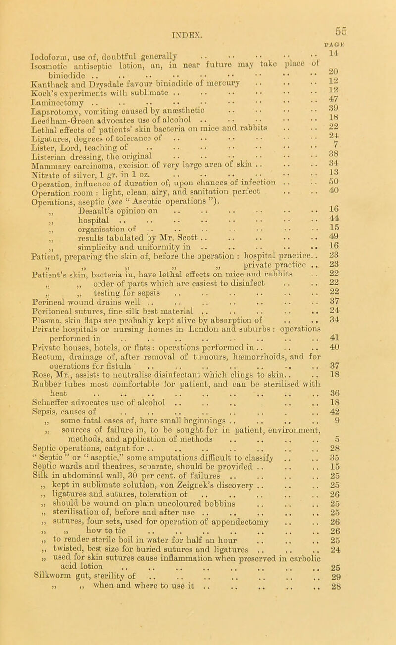 of Iodoform, use of, doubtful generally .. • • • • Isosmotic antiseptic lotion, an, in near future may take place biniotlide .. .. Kanthaek aud Drysdale favour biniodido of mercury Koch’s experiments with sublimate .. Laminectomy .. Laparotomy, vomiting caused by ancesthetic Leedham-Green advocates use of alcohol Lethal effects of patients’ skin bacteria on mico and rabbits Ligatures, degrees of tolerance of Lister, Lord, teaching of Listerian dressing, the original .. .. •• Mammary carcinoma, excision of very largo area of skin .. Nitrate of silver, 1 gr. in 1 oz. .. •. • • Operation, influence of duration of, upon chances of infection .. Operation room : light, clean, airy, and sanitation perfect. Operations, aseptic (see “ Aseptic operations ”). „ Desault’s opinion on .. . < ,, hospital ,, organisation of ,, results tabulated by Mr. Scott .. ,, simplicity and uniformity in Patient, preparing the skin of, before the operation : hospital practice „ „ . „ „ ,, . private practice Patient’s skin, bacteria in, have lethal effects on mice and rabbits „ „ order of parts which are easiest to disinfect „ ,, testing for sepsis Perineal wound drains well Peritoneal sutures, fine silk best material .. Plasmn, skin flaps are probably kept alive by absorption of Private hospitals or nursing homes in London and suburbs : operations performed in Private houses, hotels, or flats : operations performed in .. Rectum, drainage of, after removal of tumours, 1 Hemorrhoids, and for operations for fistula Rose, Mr., assists to neutralise disinfectant which clings to skin.. Rubber tubes most comfortable for patient, and can be sterilised with heat Schaeffer advocates use of alcohol .. Sepsis, causes of „ some fatal cases of, have small beginnings .. ,, sources of failure in, to be sought for in patient, environment, methods, and application of methods Septic operations, catgut for .. “ Septic ” or “ aseptic,” some amputations difficult to classify Septic wards and theatres, separate, should be provided .. Silk in abdominal wall, 30 per cent, of failures .. ,, kept in sublimate solution, von Zeignek’s discovery .. ,, ligatures and sutures, toleration of ,, should be wound on plain uncoloured bobbins „ sterilisation of, before and after use .. ,, sutures, four sets, used for operation of appendectomy >, )> how to tie ,, to render sterile boil in water for half an hour ,. ,, twisted, best size for buried sutures and ligatures .. „ used for skin sutures cause inflammation when preserved in carbolic acid lotion Silkworm gut, sterility of 55 PAGK 14 20 12 12 47 39 15 22 21. 7 38 34 13 50 40 1G 44 15 49 16 23 23 22 22 22 37 24 34 41 40 37 18 3G 18 42 9 28 35 15 25 25 26 25 25 26 26 25 24 25 29