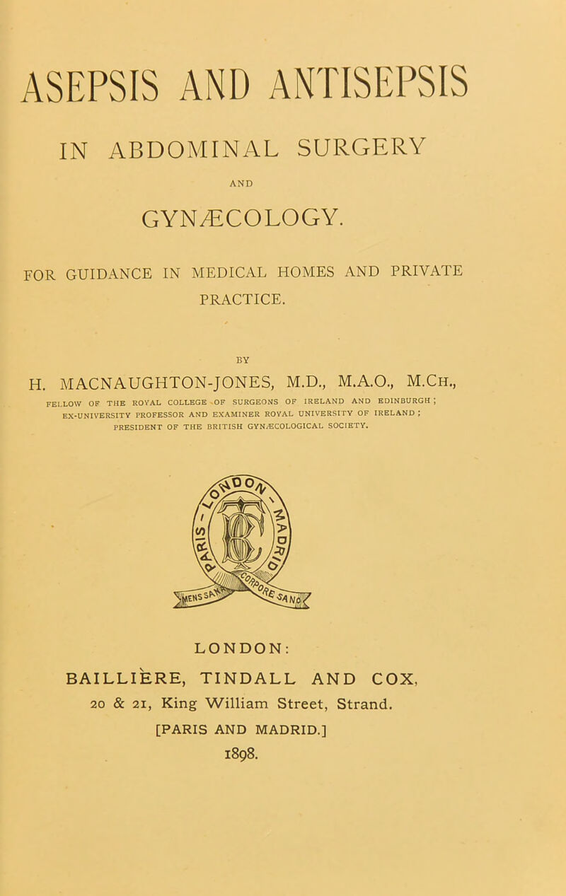 ASEPSIS AND ANTISEPSIS IN ABDOMINAL SURGERY AND GYNECOLOGY. FOR GUIDANCE IN MEDICAL HOMES AND PRIVATE PRACTICE. BY H. MACNAUGHTON-JONES, M.D., M.A.O., M.Ch., FELLOW OF THE ROVAL COLLEGE OF SURGEONS OF IRELAND AND EDINBURGH j EX-UNIVERSITY PROFESSOR AND EXAMINER ROYAL UNIVERSITY OF IRELAND ; PRESIDENT OF THE BRITISH GYN/ECOLOGICAL SOCIETY. LONDON: BAILLIERE, TINDALL AND COX, 20 & 21, King William Street, Strand. [PARIS AND MADRID.] 1898.