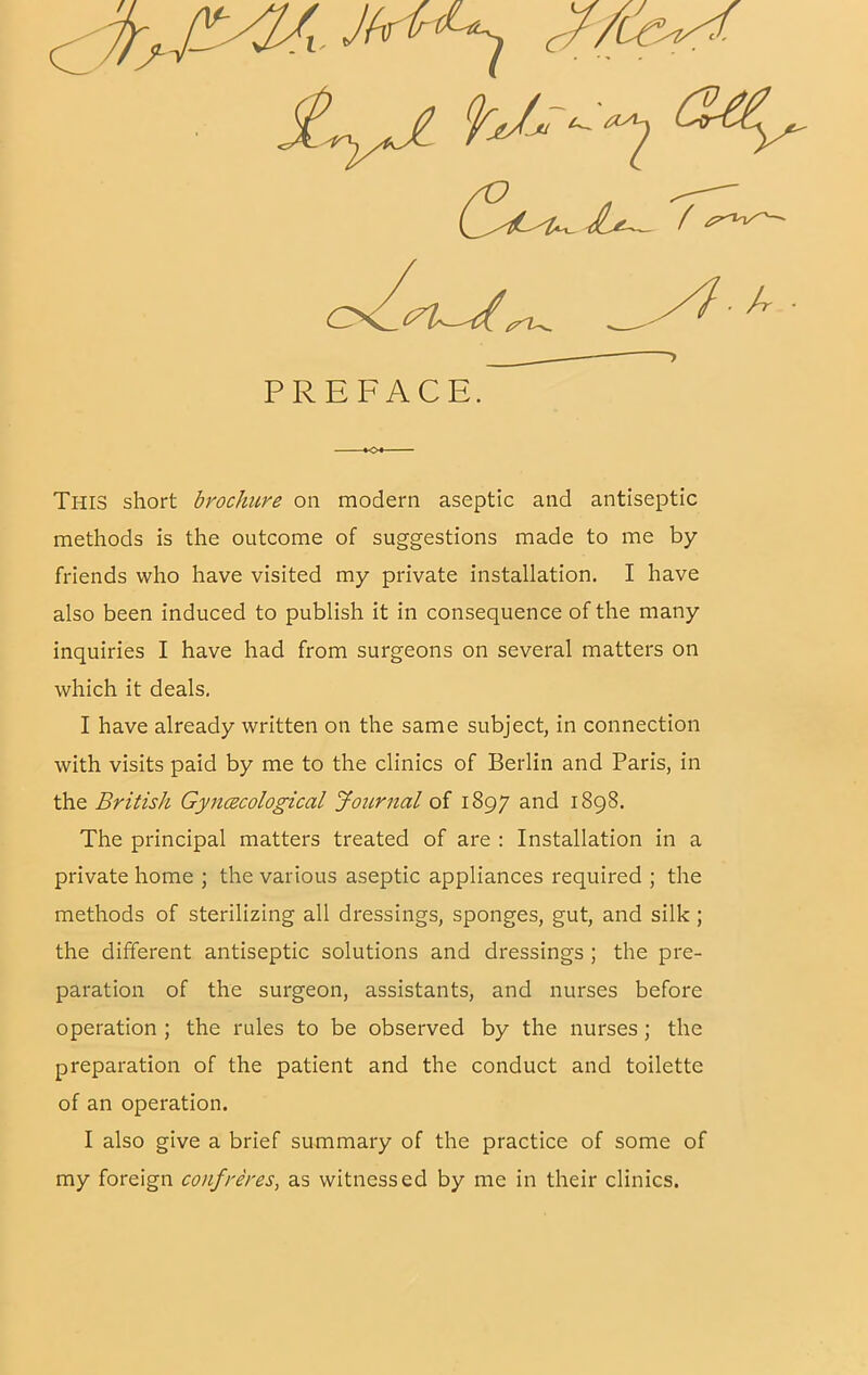 This short brocJmre on modern aseptic and antiseptic methods is the outcome of suggestions made to me by- friends who have visited my private installation. I have also been induced to publish it in consequence of the many inquiries I have had from surgeons on several matters on which it deals, I have already written on the same subject, in connection with visits paid by me to the clinics of Berlin and Paris, in the British Gyjiczcological Journal of 1897 and 1898. The principal matters treated of are : Installation in a private home ; the various aseptic appliances required ; the methods of sterilizing all dressings, sponges, gut, and silk ; the different antiseptic solutions and dressings ; the pre- paration of the surgeon, assistants, and nurses before operation ; the rules to be observed by the nurses; the preparation of the patient and the conduct and toilette of an operation. I also give a brief summary of the practice of some of my foreign confreres, as witnessed by me in their clinics. PREFACE. ■o