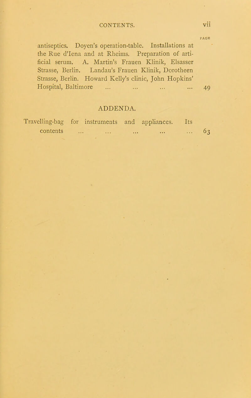 antiseptics. Doyen’s operation-table. Installations at the Rue d’lena and at Rheims. Preparation of arti- ficial serum. A. Martin’s Frauen Klinik, Elsasser Strasse, Berlin. Landau’s Frauen Klinik, Dorotheen Strasse, Berlin. Howard Kelly’s clinic, John Hopkins’ Hospital, Baltimore ADDENDA. Travelling-bag for instruments and appliances. Its contents PAGB 49 63