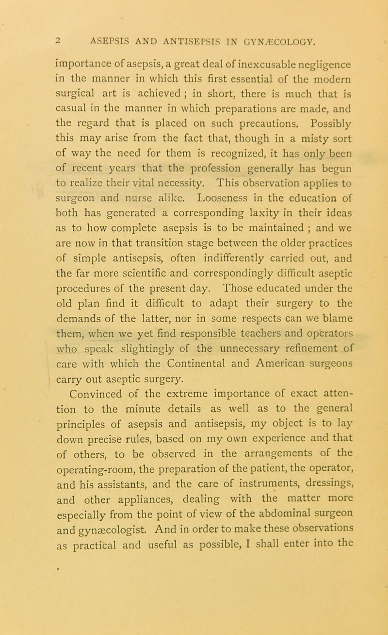 importance of asepsis, a great deal of inexcusable negligence in the manner in which this first essential of the modern surgical art is achieved ; in short, there is much that is casual in the manner in which preparations are made, and the regard that is placed on such precautions. Possibly this may arise from the fact that, though in a misty sort of way the need for them is recognized, it has only been of recent years that the profession generally has begun to realize their vital necessity. This observation applies to surgeon and nurse alike. Looseness in the education of both has generated a corresponding laxity in their ideas as to how complete asepsis is to be maintained ; and we are now in that transition stage between the older practices of simple antisepsis, often indifferently carried out, and the far more scientific and correspondingly difficult aseptic procedures of the present day. Those educated under the old plan find it difficult to adapt their surgery to the demands of the latter, nor in some respects can we blame them, when we yet find responsible teachers and operators who speak slightingly of the unnecessary refinement of care with which the Continental and American surgeons carry out aseptic surgery. Convinced of the extreme importance of exact atten- tion to the minute details as well as to the general principles of asepsis and antisepsis, my object is to lay down precise rules, based on my own experience and that of others, to be observed in the arrangements of the operating-room, the preparation of the patient, the operator, and his assistants, and the care of instruments, dressings, and other appliances, dealing with the matter more especially from the point of view of the abdominal surgeon and gynaecologist. And in order to make these observations as practical and useful as possible, I shall enter into the