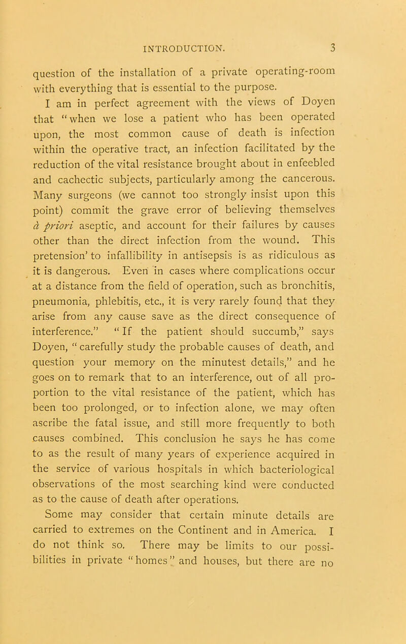question of the installation of a private operating-room with everything that is essential to the purpose. I am in perfect agreement with the views of Doyen that “when we lose a patient who has been operated upon, the most common cause of death is infection within the operative tract, an infection facilitated by the reduction of the vital resistance brought about in enfeebled and cachectic subjects, particularly among the cancerous. Many surgeons (we cannot too strongly insist upon this point) commit the grave error of believing themselves d priori aseptic, and account for their failures by causes other than the direct infection from the wound. This pretension’ to infallibility in antisepsis is as ridiculous as it is dangerous. Even in cases where complications occur at a distance from the field of operation, such as bronchitis, pneumonia, phlebitis, etc., it is very rarely found that they arise from any cause save as the direct consequence of interference.” “ If the patient should succumb,” says Doyen, “ carefully study the probable causes of death, and question your memory on the minutest details,” and he goes on to remark that to an interference, out of all pro- portion to the vital resistance of the patient, which has been too prolonged, or to infection alone, we may often ascribe the fatal issue, and still more frequently to both causes combined. This conclusion he says he has come to as the result of many years of experience acquired in the service of various hospitals in which bacteriological observations of the most searching kind were conducted as to the cause of death after operations. Some may consider that ceitain minute details are carried to extremes on the Continent and in America. I do not think so. There may be limits to our possi- bilities in private “homes” and houses, but there are no