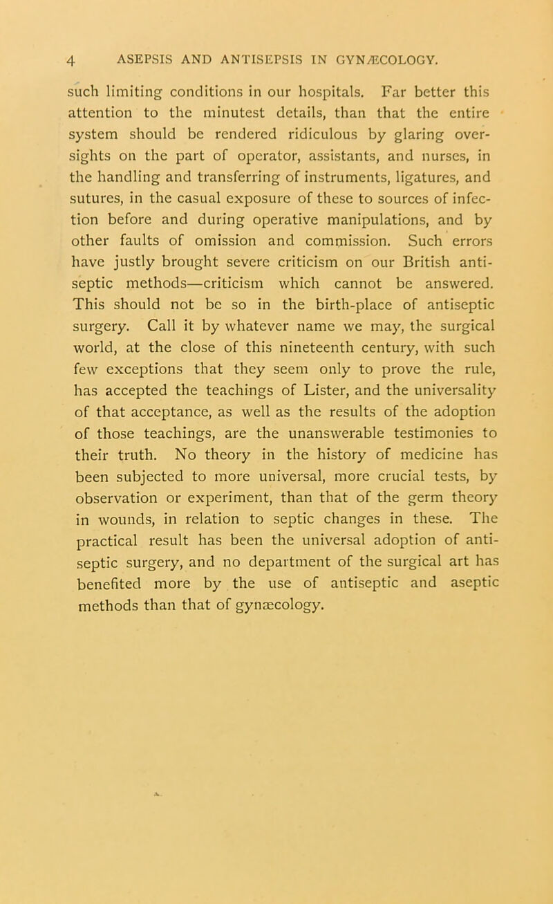 such limiting conditions in our hospitals. Far better this attention to the minutest details, than that the entire system should be rendered ridiculous by glaring over- sights on the part of operator, assistants, and nurses, in the handling and transferring of instruments, ligatures, and sutures, in the casual exposure of these to sources of infec- tion before and during operative manipulations, and by other faults of omission and commission. Such errors have justly brought severe criticism on our British anti- septic methods—criticism which cannot be answered. This should not be so in the birth-place of antiseptic surgery. Call it by whatever name we may, the surgical world, at the close of this nineteenth century, with such few exceptions that they seem only to prove the rule, has accepted the teachings of Lister, and the universality of that acceptance, as well as the results of the adoption of those teachings, are the unanswerable testimonies to their truth. No theory in the history of medicine has been subjected to more universal, more crucial tests, by observation or experiment, than that of the germ theory in wounds, in relation to septic changes in these. The practical result has been the universal adoption of anti- septic surgery, and no department of the surgical art has benefited more by the use of antiseptic and aseptic methods than that of gyiiJECology.