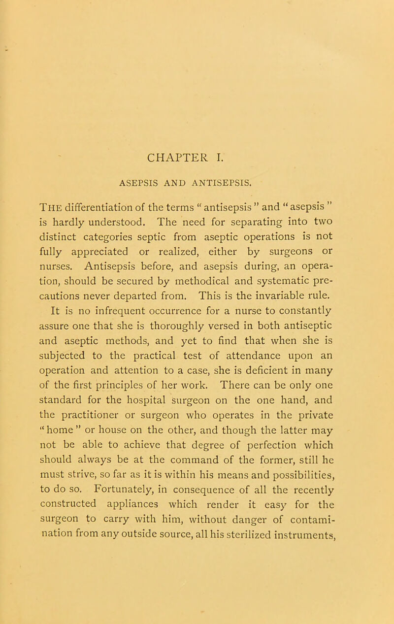 ASEPSIS AND ANTISEPSIS. The dififerentiation of the terms “ antisepsis ” and “ asepsis ” is hardly understood. The need for separating into two distinct categories septic from aseptic operations is not fully appreciated or realized, either by surgeons or nurses. Antisepsis before, and asepsis during, an opera- tion, should be secured by methodical and systematic pre- cautions never departed from. This is the invariable rule. It is no infrequent occurrence for a nurse to constantly assure one that she is thoroughly versed in both antiseptic and aseptic methods, and yet to find that when she is subjected to the practical test of attendance upon an operation and attention to a case, she is deficient in many of the first principles of her work. There can be only one standard for the hospital surgeon on the one hand, and the practitioner or surgeon who operates in the private “ home ” or house on the other, and though the latter may not be able to achieve that degree of perfection which should always be at the command of the former, still he must strive, so far as it is within his means and possibilities, to do so. Fortunately, in consequence of all the recently constructed appliances which render it easy for the surgeon to carry with him, without danger of contami- nation from any outside source, all his sterilized instruments.