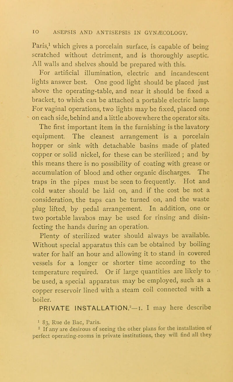 Paris,^ which gives a porcelain surface, is capable of being scratched without detriment, and is thoroughly aseptic. All walls and shelves should be prepared with this. P'or artificial illumination, electric and incandescent lights answer best. One good light should be placed just above the operating-table, and near it should be fixed a bracket, to which can be attached a portable electric lamp. For vaginal operations, two lights may be fixed, placed one on each side, behind and a little above where the operator sits. The first important item in the furnishing is the lavatory equipment. The cleanest arrangement is a porcelain hopper or sink with detachable basins made of plated copper or solid nickel, for these can be sterilized ; and by this means there is no possibility of coating with grease or accumulation of blood and other organic discharges. The traps in the pipes must be seen to frequently. Hot and cold water should be laid on, and if the cost be not a consideration, the taps can be turned on, and the waste plug lifted, by pedal arrangement. In addition, one or two portable lavabos may be used for rinsing and disin- fecting the hands during an operation. Plenty of sterilized water should always be available. Without special apparatus this can be obtained by boiling water for half an hour and allowing it to stand in covered vessels for a longer or shorter time according to the temperature required. Or if large quantities are likely to be used, a special apparatus may be employed, such as a copper reservoir lined with a steam coil connected with a boiler. PRIVATE INSTALLATION.-—I. I may here describe ' 83, Rue de Bac, Paris. ^ If any are desirous of seeing the other plans for the installation of perfect operating-rooms in private institutions, they will find all they