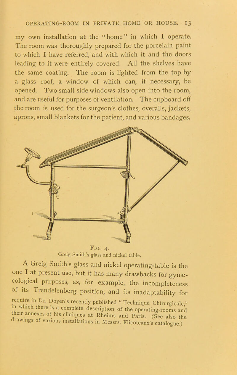 my own installation at the “home” in which I operate. The room was thoroughly prepared for the porcelain paint to which I have referred, and with which it and the doors leading to it were entirely covered All the shelves have the same coating. The room is lighted from the top by a glass roof, a window of which can, if necessary, be opened. Two small side windows also open into the room, and are useful for purposes of ventilation. The cupboard off the room is used for the surgeon’s clothes, overalls, jackets, aprons, small blankets for the patient, and various bandages. Fig. 4. Greig Smith’s glass and nickel table. A Greig Smith’s glass and nickel operating-table is the one I at present use, but it has many drawbacks for gyne- cological purposes, as, for example, the incompleteness of Its Trendelenberg position, and its inadaptability for require in Dr. Doyen’s recently published “ Technique Chirurgicale ” m which there is a complete description of the operating-rooms and their annexes of his cliniques at Rheims and Paris. (See also the drawings of various installations in Messrs. Flicoteaux’s catalo-ue)