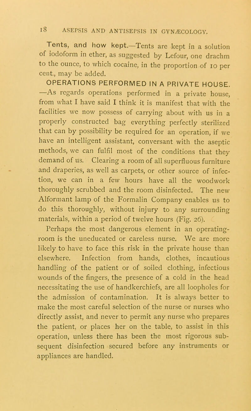 Tents, and how kept.—Tents are kept in a solution of iodoform in ether, as suggested by Lefour, one drachm to the ounce, to which cocaine, in the proportion of lo per cent, may be added. OPERATIONS PERFORMED IN A PRIVATE HOUSE. —As regards operations performed in a private house, from what I have said I think it is manifest that with the facilities we now possess of carrying about with us in a properly constructed bag everything perfectly sterilized that can by possibility be required for an operation, if we have an intelligent assistant, conversant with the aseptic methods, we can fulfil most of the conditions that they demand of us. Clearing a room of all superfluous furniture and draperies, as well as carpets, or other source of infec- tion, we can in a few hours have all the woodwork thoroughly scrubbed and the room disinfected. The new Alformant lamp of the Formalin Company enables us to do this thoroughly, without injury to any surrounding materials, within a period of twelve hours (Fig. 26). Perhaps the most dangerous element in an operating- room is the uneducated or careless nurse. We are more likely to have to face this risk in the private house than elsewhere. Infection from hands, clothes, incautious handling of the patient or of soiled clothing, infectious wounds of the fingers, the presence of a cold in the head necessitating the use of handkerchiefs, are all loopholes for the admission of contamination. It is always better to make the most careful selection of the nurse or nurses who directly assist, and never to permit any nurse who jDrepares the patient; or places her on the table, to assist in this operation, unless there has been the most rigorous sub- sequent disinfection secured before any instruments or appliances are handled.