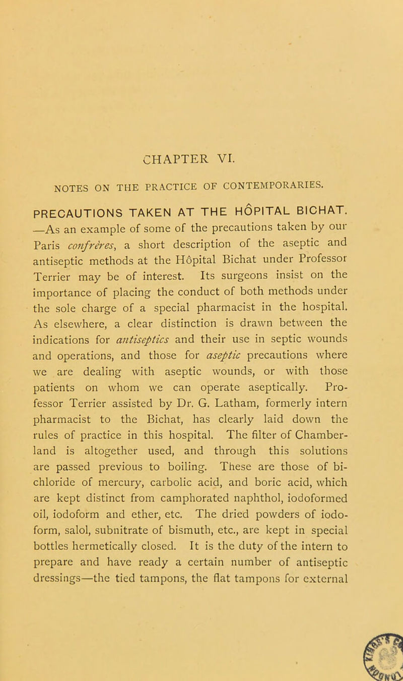 NOTES ON THE PRACTICE OF CONTEMPORARIES. PRECAUTIONS TAKEN AT THE HOPITAL BICHAT. —As an example of some of the precautions taken by oui Paris confreres, a short description of the aseptic and antiseptic methods at the Hdpital Bichat under Professor Terrier may be of interest. Its surgeons insist on the importance of placing the conduct of both methods under the sole charge of a special pharmacist in the hospital. As elsewhere, a clear distinction is drawn between the indications for antiseptics and their use in septic wounds and operations, and those for aseptic precautions where we are dealing with aseptic wounds, or with those patients on whom we can operate aseptically. Pro- fessor Terrier assisted by Dr. G. Latham, formerly intern pharmacist to the Bichat, has clearly laid down the rules of practice in this hospital. The filter of Chamber- land is altogether used, and through this solutions are passed previous to boiling. These are those of bi- chloride of mercury, carbolic acid, and boric acid, which are kept distinct from camphorated naphthol, iodoformed oil, iodoform and ether, etc. The dried powders of iodo- form, salol, subnitrate of bismuth, etc., are kept in special bottles hermetically closed. It is the duty of the intern to prepare and have ready a certain number of antiseptic dressings—the tied tampons, the flat tampons for external