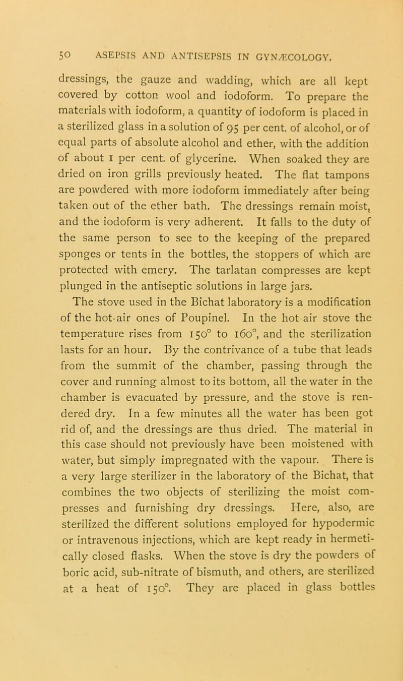 dressings, the gauze and wadding, which are all kept covered by cotton wool and iodoform. To prepare the materials with iodoform, a quantity of iodoform is placed in a sterilized glass in a solution of 95 per cent, of alcohol, or of equal parts of absolute alcohol and ether, with the addition of about I per cent, of glycerine. When soaked they are dried on iron grills previously heated. The flat tampons are powdered with more iodoform immediately after being taken out of the ether bath. The dressings remain moist, and the iodoform is very adherent. It falls to the duty of the same person to see to the keeping of the prepared sponges or tents in the bottles, the stoppers of which are protected with emery. The tarlatan compresses are kept plunged in the antiseptic solutions in large jars. The stove used in the Bichat laboratory is a modification of the hot-air ones of Poupinel. In the hot air stove the temperature rises from 150° to 160°, and the sterilization lasts for an hour. By the contrivance of a tube that leads from the summit of the chamber, passing through the cover and running almost to its bottom, all the water in the chamber is evacuated by pressure, and the stove is ren- dered dry. In a few minutes all the water has been got rid of, and the dressings are thus dried. The material in this case should not previously have been moistened with water, but simply impregnated with the vapour. There is a very large sterilizer in the laboratory of the Bichat, that combines the two objects of sterilizing the moist com- presses and furnishing dry dressings. Here, also, are sterilized the different solutions employed for hypodermic or intravenous injections, which are kept ready in hermeti- cally closed flasks. When the stove is dry the powders of boric acid, sub-nitrate of bismuth, and others, are sterilized at a heat of 150°. They are placed in glass bottles