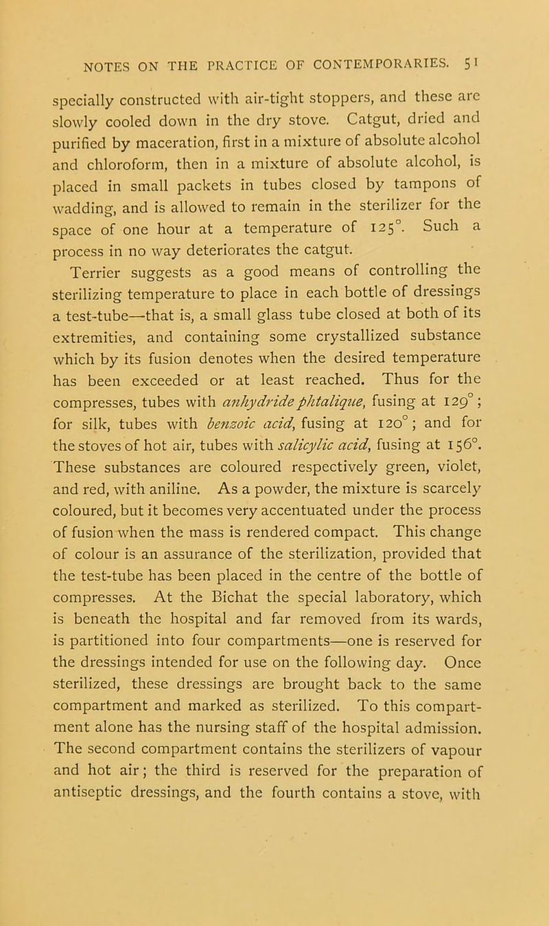 Specially constructed with air-tight stoppers, and these are slowly cooled down in the dry stove. Catgut, dried and purified by maceration, first in a mixture of absolute alcohol and chloroform, then in a mixture of absolute alcohol, is placed in small packets in tubes closed by tampons of waddino-, and is allowed to remain in the sterilizer for the space of one hour at a temperature of 125°. Such a process in no way deteriorates the catgut. Terrier suggests as a good means of controlling the sterilizing temperature to place in each bottle of dressings a test-tube—that is, a small glass tube closed at both of its extremities, and containing some crystallized substance which by its fusion denotes when the desired temperature has been exceeded or at least reached. Thus for the compresses, tubes with anhydridephtalique, fusing at 129°; for silk, tubes with benzoic acid,ixxs\r\^ at 120°; and for the stoves of hot air, tubes with salicylic acid, fusing at 156°. These substances are coloured respectively green, violet, and red, with aniline. As a powder, the mixture is scai'cely coloured, but it becomes very accentuated under the process of fusion when the mass is rendered compact. This change of colour is an assurance of the sterilization, provided that the test-tube has been placed in the centre of the bottle of compresses. At the Bichat the special laboratory, which is beneath the hospital and far removed from its wards, is partitioned into four compartments—one is reserved for the dressings intended for use on the following day. Once sterilized, these dressings are brought back to the same compartment and marked as sterilized. To this compart- ment alone has the nursing staff of the hospital admission. The second compartment contains the sterilizers of vapour and hot air; the third is reserved for the preparation of antiseptic dressings, and the fourth contains a stove, with
