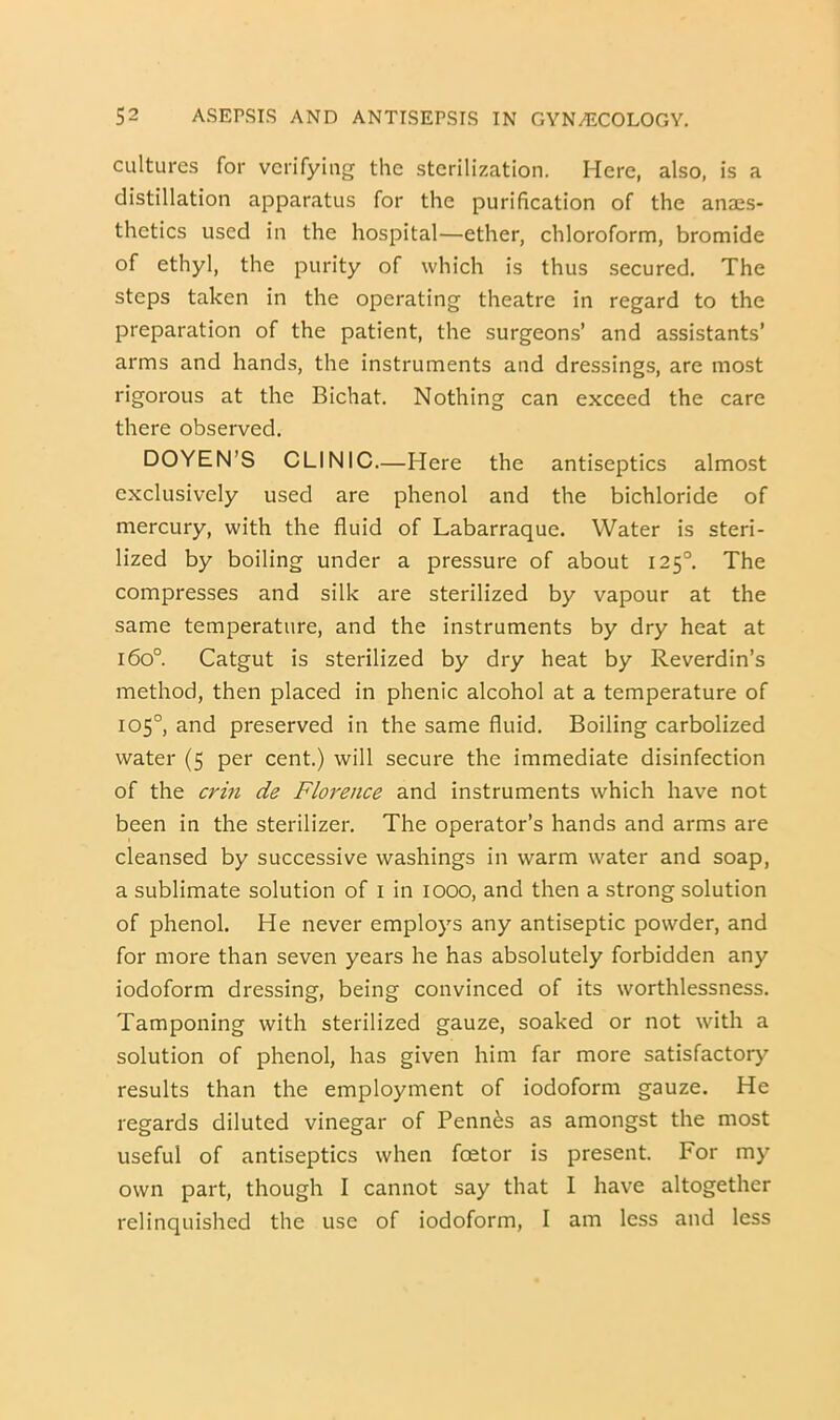 cultures for verifying the sterilization. Here, also, is a distillation apparatus for the purification of the anaes- thetics used in the hospital—ether, chloroform, bromide of ethyl, the purity of which is thus secured. The steps taken in the operating theatre in regard to the preparation of the patient, the surgeons’ and assistants’ arms and hands, the instruments and dressings, are most rigorous at the Bichat. Nothing can exceed the care there observed. DOYEN’S CLINIC—Here the antiseptics almost exclusively used are phenol and the bichloride of mercury, with the fluid of Labarraque. Water is steri- lized by boiling under a pressure of about 125°, The compresses and silk are sterilized by vapour at the same temperature, and the instruments by dry heat at 160°. Catgut is sterilized by dry heat by Reverdin’s method, then placed in phenic alcohol at a temperature of 105°, and preserved in the same fluid. Boiling carbolized water (5 per cent.) will secure the immediate disinfection of the crin de Florence and instruments which have not been in the sterilizer. The operator’s hands and arms are cleansed by successive washings in warm water and soap, a sublimate solution of i in 1000, and then a strong solution of phenol. He never employs any antiseptic powder, and for more than seven years he has absolutely forbidden any iodoform dressing, being convinced of its worthlessness. Tamponing with sterilized gauze, soaked or not with a solution of phenol, has given him far more satisfactory results than the employment of iodoform gauze. He regards diluted vinegar of Penn^s as amongst the most useful of antiseptics when foetor is present. For my own part, though I cannot say that I have altogether relinquished the use of iodoform, I am less and less