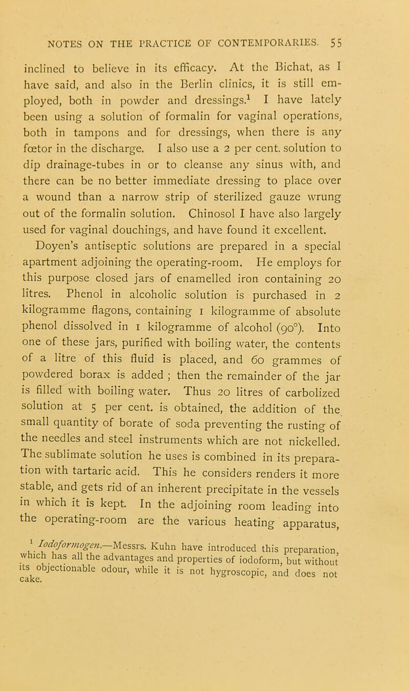 inclined to believe in its efficacy. At the Bichat, as I have said, and also in the Berlin clinics, it is still em- ployed, both in powder and dressings.’- I have lately been using a solution of formalin for vaginal operations, both in tampons and for dressings, when there is any foetor in the discharge. I also use a 2 per cent, solution to dip drainage-tubes in or to cleanse any sinus with, and there can be no better immediate dressing to place over a wound than a narrow strip of sterilized gauze wrung out of the formalin solution. Chinosol I have also largely used for vaginal douchings, and have found it excellent. Doyen’s antiseptic solutions are prepared in a special apartment adjoining the operating-room. He employs for this purpose closed jars of enamelled iron containing 20 litres. Phenol in alcoholic solution is purchased in 2 kilogramme flagons, containing i kilogramme of absolute phenol dissolved in i kilogramme of alcohol (90°). Into one of these jars, purified with boiling water, the contents of a litre of this fluid is placed, and 60 grammes of powdered borax is added ; then the remainder of the jar is filled with boiling water. Thus 20 litres of carbolized solution at 5 per cent, is obtained, the addition of the small quantity of borate of soda preventing the rusting of the needles and steel instruments which are not nickelled. The sublimate solution he uses is combined in its prepara- tion with tartaric acid. This he considers renders it more stable, and gets rid of an inherent precipitate in the vessels in which it is kept. In the adjoining room leading into the operating-room are the various heating apparatus, 1 Iod^ormoge7i.—yiz%sxs. Kuhn have introduced this preparation which has all the advantages and properties of iodoform, but without Its objectionable odour, while it is not hygroscopic, and does not