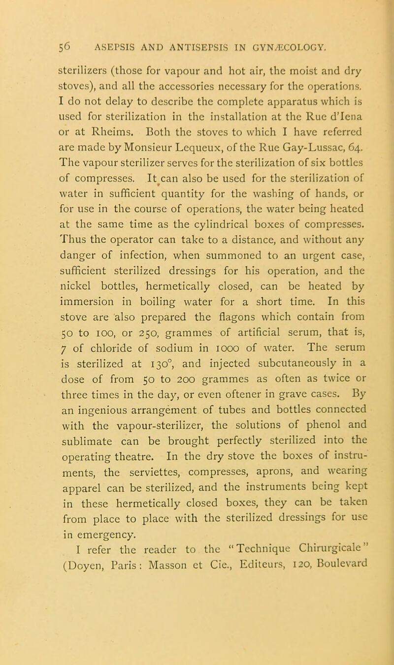 sterilizers (those for vapour and hot air, the moist and dry stoves), and all the accessories necessary for the operations. I do not delay to describe the complete apparatus which is used for sterilization in the installation at the Rue d’lena or at Rheims. Both the stoves to which I have referred are made by Monsieur Lequeux, of the Rue Gay-Lussac, 64. The vapour sterilizer serves for the sterilization of six bottles of compresses. It^can also be used for the sterilization of water in sufficient quantity for the washing of hands, or for use in the course of operations, the water being heated at the same time as the cylindrical boxes of compresses. Thus the operator can take to a distance, and without any danger of infection, when summoned to an urgent case, sufficient sterilized dressings for his operation, and the nickel bottles, hermetically closed, can be heated by immersion in boiling water for a short time. In this stove are also prepared the flagons which contain from 50 to 100, or 250, grammes of artificial serum, that is, 7 of chloride of sodium in 1000 of water. The serum is sterilized at 130°, and injected subcutaneously in a dose of from 50 to 200 grammes as often as twice or three times in the day, or even oftener in grave cases. By an ingenious arrangement of tubes and bottles connected with the vapour-sterilizer, the solutions of phenol and sublimate can be brought perfectly sterilized into the operating theatre. In the dry stove the boxes of instru- ments, the serviettes, compresses, aprons, and wearing apparel can be sterilized, and the instruments being kept in these hermetically closed boxes, they can be taken from place to place with the sterilized dressings for use in emergency. I refer the reader to the “Technique Chirurgicale” (Doyen, Paris: Masson et Cie., Editeurs, 120, Boulevard