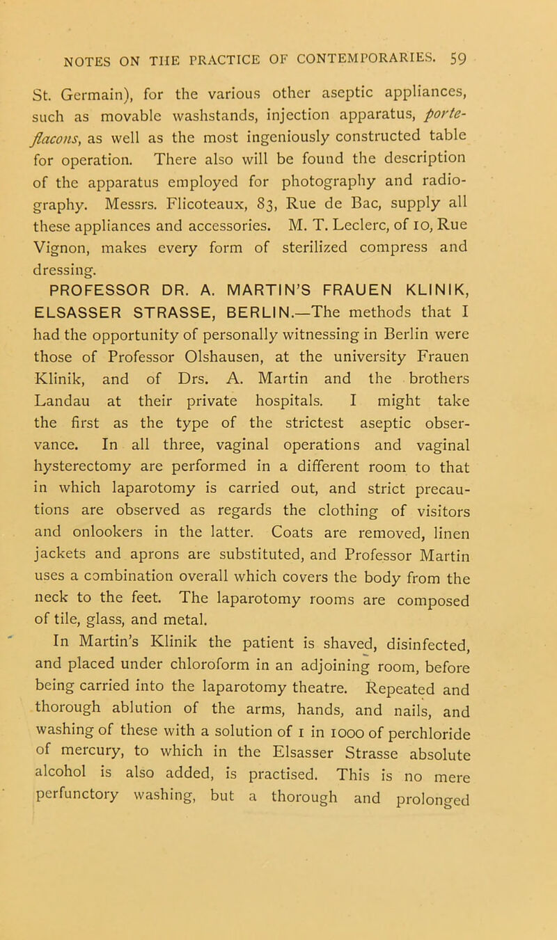 St. Germain), for the variou.s other aseptic appliances, such as movable washstands, injection apparatus, porte- flacons, as well as the most ingeniously constructed table for operation. There also will be found the description of the apparatus employed for photography and radio- graphy. Messrs. Flicoteaux, 83, Rue de Bac, supply all these appliances and accessories. M. T. Leclerc, of 10, Rue Vignon, makes every form of sterilized compress and dressing. PROFESSOR DR. A. MARTIN’S FRAUEN KLINIK, ELSASSER STRASSE, BERLIN.—The methods that I had the opportunity of personally witnessing in Berlin were those of Professor Olshausen, at the university Frauen Klinik, and of Drs. A. Martin and the brothers Landau at their private hospitals. I might take the first as the type of the strictest aseptic obser- vance. In all three, vaginal operations and vaginal hysterectomy are performed in a different room to that in which laparotomy is carried out, and strict precau- tions are observed as regards the clothing of visitors and onlookers in the latter. Coats are removed, linen jackets and aprons are substituted, and Professor Martin uses a combination overall which covers the body from the neck to the feet. The laparotomy rooms are composed of tile, glass, and metal. In Martin’s Klinik the patient is shaved, disinfected, and placed under chloroform in an adjoining room, before being carried into the laparotomy theatre. Repeated and thorough ablution of the arms, hands, and nails, and washing of these with a solution of i in 1000 of perchloride of mercury, to which in the Elsasser Strasse absolute alcohol is also added, is practised. This is no mere perfunctory washing, but a thorough and prolonged