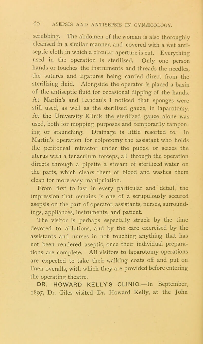 scrubbing. The abdomen of the woman is also thoroughly cleansed in a similar manner, and covered with a wet anti- septic cloth in which a circular aperture is cut. Everything used in the operation is sterilized. Only one person hands or touches the instruments and threads the needles, the sutures and ligatures being carried direct from the sterilizing fluid. Alongside the operator is placed a basin of the antiseptic fluid for occasional dipping of the hands. At Martin’s and Landau’s I noticed that sponges were still used, as well as the sterilized gauze, in laparotomy. At the University Klinik the sterilized gauze alone was used, both for mopping purposes and temporarily tampon- ing or staunching. Drainage is little resorted to. In Martin’s operation for colpotomy the assistant who holds the peritoneal retractor under the pubes, or seizes the uterus with a tenaculum forceps, all through the operation directs through a pipette a stream of sterilized water on the parts, which clears them of blood and washes them clean for more easy manipulation. From first to last in every particular and detail, the impression that remains is one of a scrupulously secured asepsis on the part of operator, assistants, nurses, surround- ings, appliances, instruments, and patient. The visitor is perhaps especially struck by the time devoted to ablutions, and by the care exercised by the assistants and nurses in not touching anything that has not been rendered aseptic, once their individual prepara- tions are complete. All visitors to laparotomy operations are expected to take their walking coats off and put on linen overalls, with which they are provided before entering the operating theatre. DR. HOWARD KELLY’S CLINIC.—In September, 1897, Dr. Giles visited Dr. Howard Kelly, at the John