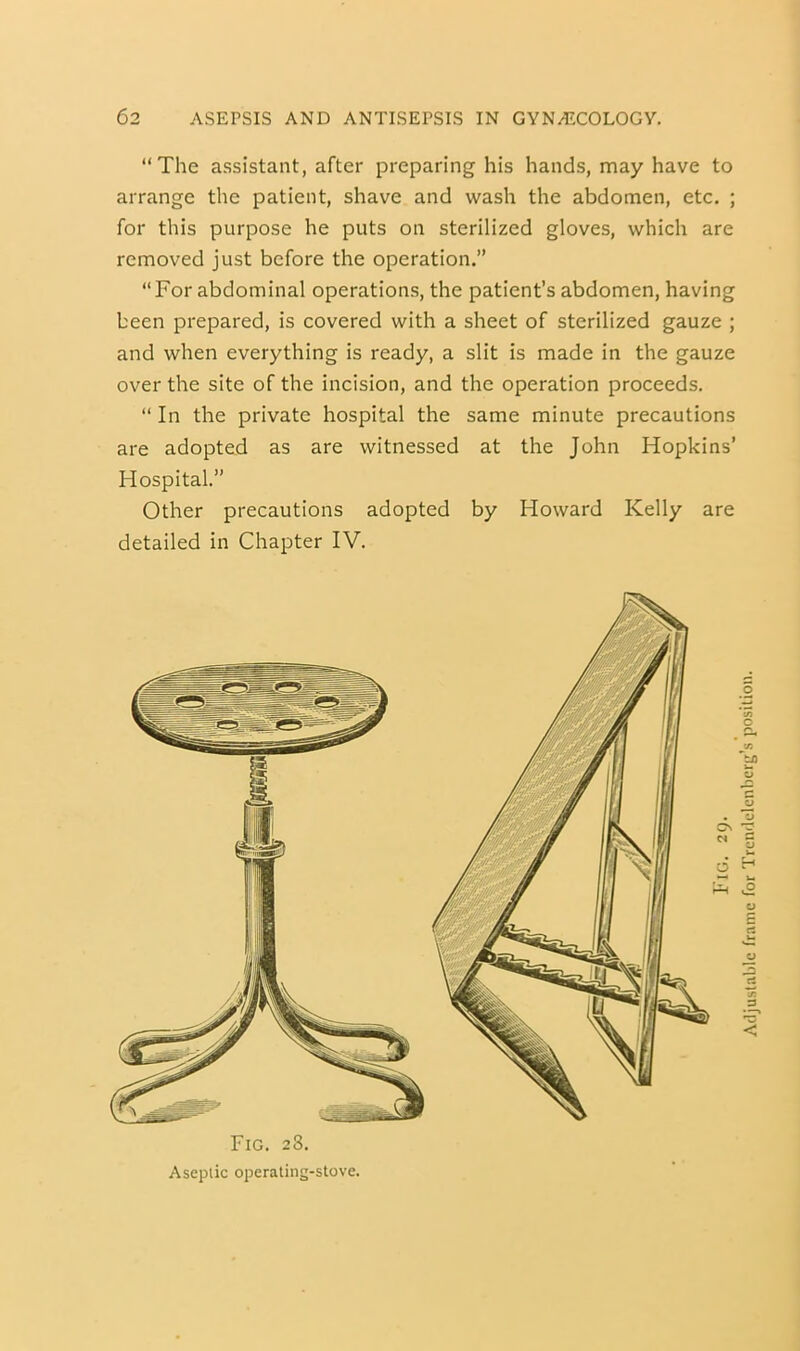 “The assistant, after preparing his hands, may have to arrange the patient, shave and wash the abdomen, etc. ; for this purpose he puts on sterilized gloves, which are removed just before the operation.” “For abdominal operations, the patient’s abdomen, having been prepared, is covered with a sheet of sterilized gauze ; and when everything is ready, a slit is made in the gauze over the site of the incision, and the operation proceeds. “ In the private hospital the same minute precautions are adopted as are witnessed at the John Hopkins’ Hospital.” Other precautions adopted by Howard Kelly are detailed in Chapter IV. Fig. 28. Aseptic operaling-slove. Fig. 29. Atljuslablc frame for Trcndelcnberg’s position.